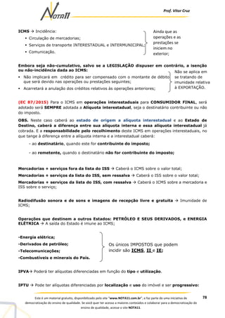Prof. Vítor Cruz
78Este é um material gratuito, disponibilizado pelo site “www.NOTA11.com.br”, e faz parte de uma iniciativa de
democratização do ensino de qualidade. Se você quer ter acesso a maiores conteúdos e colaborar para a democratização do
ensino de qualidade, acesse o site NOTA11.
ICMS Incidência:
Circulação de mercadorias;
Serviços de transporte INTERESTADUAL e INTERMUNICIPAL;
Comunicação.
Embora seja não-cumulativo, salvo se a LEGISLAÇÃO dispuser em contrário, a isenção
ou não-incidência dada ao ICMS:
Não implicará em crédito para ser compensado com o montante de débito
que será devido nas operações ou prestações seguintes;
Acarretará a anulação dos créditos relativos às operações anteriores;
(EC 87/2015) Para o ICMS em operações interestaduais para CONSUMIDOR FINAL, será
adotado será SEMPRE adotada a Alíquota interestadual, seja o destinatário contribuinte ou não
do imposto.
OBS. Neste caso caberá ao estado de origem a alíquota interestadual e ao Estado de
Destino, caberá a diferença entre sua alíquota interna e essa alíquota interestadual já
cobrada. E a responsabilidade pelo recolhimento deste ICMS em operações interestaduais, no
que tange à diferença entre a alíquota interna e a interestadual caberá:
- ao destinatário, quando este for contribuinte do imposto;
- ao remetente, quando o destinatário não for contribuinte do imposto;
Mercadorias + serviços fora da lista do ISS Caberá o ICMS sobre o valor total;
Mercadorias + serviços da lista do ISS, sem ressalva Caberá o ISS sobre o valor total;
Mercadorias + serviços da lista do ISS, com ressalva Caberá o ICMS sobre a mercadoria e
ISS sobre o serviço;
Radiodifusão sonora e de sons e imagens de recepção livre e gratuita Imunidade de
ICMS;
Operações que destinem a outros Estados: PETRÓLEO E SEUS DERIVADOS, e ENERGIA
ELÉTRICA A saída do Estado é imune ao ICMS;
-Energia elétrica;
-Derivados de petróleo;
-Telecomunicações;
-Combustíveis e minerais do País.
IPVA Poderá ter alíquotas diferenciadas em função do tipo e utilização.
IPTU Pode ter alíquotas diferenciadas por localização e uso do imóvel e ser progressivo:
Ainda que as
operações e as
prestações se
iniciem no
exterior;
Não se aplica em
se tratando de
imunidade relativa
à EXPORTAÇÃO.
Os únicos IMPOSTOS que podem
incidir são ICMS, II e IE;
 