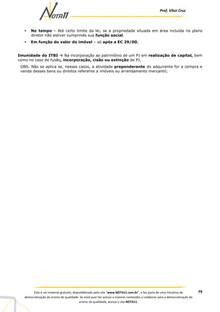Prof. Vítor Cruz
79Este é um material gratuito, disponibilizado pelo site “www.NOTA11.com.br”, e faz parte de uma iniciativa de
democratização do ensino de qualidade. Se você quer ter acesso a maiores conteúdos e colaborar para a democratização do
ensino de qualidade, acesse o site NOTA11.
No tempo – Até certo limite da lei, se a propriedade situada em área incluída no plano
diretor não estiver cumprindo sua função social.
Em função do valor do imóvel – só após a EC 29/00.
Imunidade do ITBI Na incorporação ao patrimônio de um PJ em realização de capital, bem
como no caso de fusão, incorporação, cisão ou extinção de PJ.
OBS. Não se aplica se, nesses casos, a atividade preponderante do adquirente for a compra e
venda desses bens ou direitos referente a imóveis ou arrendamento mercantil;
 