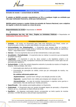 Prof. Vítor Cruz
81Este é um material gratuito, disponibilizado pelo site “www.NOTA11.com.br”, e faz parte de uma iniciativa de
democratização do ensino de qualidade. Se você quer ter acesso a maiores conteúdos e colaborar para a democratização do
ensino de qualidade, acesse o site NOTA11.
25- Finanças Públicas e Orçamento
Emissão de moeda = exclusividade do BACEN.
É vedado ao BACEN conceder empréstimos ao TN e a qualquer órgão ou entidade que
não seja instituição financeira, ainda que indiretamente.
BACEN poderá comprar e vender títulos de emissão do Tesouro Nacional, com o objetivo
de regular a oferta de moeda ou a taxa de juros.
Disponibilidades da União Depositadas no BACEN
X
Disponibilidades dos Est., DF, Mun., Órgãos ou Entidades Públicas Depositadas em
instituições financeiras oficiais.
Princípios Orçamentários:
• Unidade – Só existe um Orçamento para cada ente federativo (no Brasil, existe um
Orçamento para a União, um para cada Estado e um para cada Município).
• Universalidade (ou Globalização) – o Orçamento deve agregar todas as receitas e
despesas de toda a administração direta e indireta dos Poderes abrangendo os orçamentos
“fiscal + seguridade social + investimento”.
• Clareza – A lei do orçamento deve ser de fácil entendimento e clara para todos.
• Anualidade / Periodicidade – O orçamento deve se realizar no exercício que corresponde
ao próprio ano fiscal.
• Legalidade – O orçamento é uma lei, deve cumprir o rito legislativo próprio e de
característica mista, ou seja, a proposta é exclusiva do Chefe-Executivo e deve após isso ser
aprovado pelo legislativo.
• Exclusividade - A LOA não conterá dispositivo estranho à previsão da receita e à fixação da
despesa. Nesta proibição, não inclui:
Autorização para abertura de créditos suplementares; e
Contratação de operações de crédito, ainda que por antecipação de receita, nos
termos da lei.
Os créditos adicionais podem ser:
.Suplementares – quando forem reforçar uma dotação prevista na LOA;
.Especiais – quando forem criar crédito para despesa sem dotação na LOA;
.Extraordinários – no caso de eventos imprevisíveis e urgentes como guerras e
calamidades. Eles são abertos por medida provisória.
• Especificação – São vedadas autorizações globais no Orçamento.
• Publicidade – O Orçamento deve ser sempre divulgado depois de aprovado, o Orçamento
Federal, por ex., é publicado no Diário Oficial da União.
• Equilíbrio – As despesas autorizadas devem corresponder ao tanto quanto às receitas
previstas. A CF/88 não previu este princípio expressamente.
 