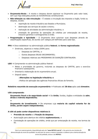 Prof. Vítor Cruz
82Este é um material gratuito, disponibilizado pelo site “www.NOTA11.com.br”, e faz parte de uma iniciativa de
democratização do ensino de qualidade. Se você quer ter acesso a maiores conteúdos e colaborar para a democratização do
ensino de qualidade, acesse o site NOTA11.
• Orçamento-Bruto - A receita e despesa devem aparecer no Orçamento pelo valor total,
sem que haja deduções,exceto as transferências constitucionais
• Não-afetação ou não-vinculação – É vedada a vinculação dos impostos a órgão, fundo ou
despesa, exceto:
repartição da receita tributária aos Estados e Municípios;
destinação aos serviços de saúde e ensino;
realização de atividades da administração tributária; e
prestação de garantias às operações de créditos por antecipação de receita,
inclusive garantia e contragarantia à União.
• Programação e tipicidade – O Orçamento deve autorizar suas despesas através de
classificações específicas, de acordo com códigos pré-definidos para cada tipo.
PPA Deve estabelecer na administração pública federal, de forma regionalizada:
Diretrizes, objetivos e metas (DOM) para:
o Despesas de CAPITAL; e
o Outras despesas DELAS DECORRENTES;
O Despesas relativas aos PROGRAMAS DE DURAÇÃO CONTINUADA.
LDO Compreende na administração pública federal:
Metas e prioridades do governo, incluindo as despesas de CAPITAL para o exercício
financeiro subseqüente;
Orientará a elaboração da lei orçamentária anual;
Disporá sobre:
oAlterações na legislação tributária; e
oPolítica de aplicação das agências financeiras oficiais de fomento.
Relatório resumido da execução orçamentária Publicado até 30 dias após cada bimestre.
LOA compreende:
Orçamento fiscal e da seguridade social Da União, fundos, órgãos e entidades da adm.
direta e indireta dependente;
+
Orçamento de investimento De empresas cuja maioria do capital votante for da
União, porém sejam independentes;
A LOA só pode conter dispositivos relativos à:
Previsão da receita e à fixação da despesa;
Autorização para abertura de créditos suplementares; e
Contratação de operações de crédito, ainda que por antecipação de receita, nos termos da
lei.
 