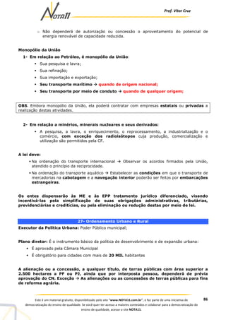 Prof. Vítor Cruz
86Este é um material gratuito, disponibilizado pelo site “www.NOTA11.com.br”, e faz parte de uma iniciativa de
democratização do ensino de qualidade. Se você quer ter acesso a maiores conteúdos e colaborar para a democratização do
ensino de qualidade, acesse o site NOTA11.
o Não dependerá de autorização ou concessão o aproveitamento do potencial de
energia renovável de capacidade reduzida.
Monopólio da União
1- Em relação ao Petróleo, é monopólio da União:
Sua pesquisa e lavra;
Sua refinação;
Sua importação e exportação;
Seu transporte marítimo quando de origem nacional;
Seu transporte por meio de conduto quando de qualquer origem;
OBS. Embora monopólio da União, ela poderá contratar com empresas estatais ou privadas a
realização destas atividades.
2- Em relação a minérios, minerais nucleares e seus derivados:
A pesquisa, a lavra, o enriquecimento, o reprocessamento, a industrialização e o
comércio, com exceção dos radioisótopos cuja produção, comercialização e
utilização são permitidos pela CF.
A lei deve:
Na ordenação do transporte internacional Observar os acordos firmados pela União,
atendido o princípio da reciprocidade.
Na ordenação do transporte aquático Estabelecer as condições em que o transporte de
mercadorias na cabotagem e a navegação interior poderão ser feitos por embarcações
estrangeiras.
Os entes dispensarão às ME e às EPP tratamento jurídico diferenciado, visando
incentivá-las pela simplificação de suas obrigações administrativas, tributárias,
previdenciárias e creditícias, ou pela eliminação ou redução destas por meio de lei.
27- Ordenamento Urbano e Rural
Executor da Política Urbana: Poder Público municipal;
Plano diretor: É o instrumento básico da política de desenvolvimento e de expansão urbana:
É aprovado pela Câmara Municipal
É obrigatório para cidades com mais de 20 MIL habitantes
A alienação ou a concessão, a qualquer título, de terras públicas com área superior a
2.500 hectares a PF ou PJ, ainda que por interposta pessoa, dependerá de prévia
aprovação do CN. Exceção As alienações ou as concessões de terras públicas para fins
de reforma agrária.
 