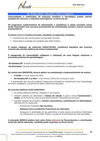 Prof. Vítor Cruz
93Este é um material gratuito, disponibilizado pelo site “www.NOTA11.com.br”, e faz parte de uma iniciativa de
democratização do ensino de qualidade. Se você quer ter acesso a maiores conteúdos e colaborar para a democratização do
ensino de qualidade, acesse o site NOTA11.
29- Ordem Social - Educação, Cultura e Desporto
Universidades e instituições de pesquisa científica e tecnológica podem admitir
professores, técnicos e cientistas estrangeiros, na forma da lei.
Os programas suplementares de alimentação e assistência à saúde previstos acima
serão financiados com recursos provenientes de contribuições sociais e outros recursos
orçamentários.
O ensino é livre à iniciativa privada, atendidas as seguintes condições:
Cumprimento das normas gerais da educação nacional;
Autorização e avaliação de qualidade pelo Poder Público.
O ensino religioso, de matrícula FACULTATIVA, constituirá disciplina dos horários
normais das escolas públicas de ensino fundamental.
É assegurada às comunidades indígenas a utilização de suas línguas maternas e
processos próprios de aprendizagem.
.Os Estados/DF: Atuarão prioritariamente no ensino fundamental e médio.
.Os Municípios: Atuarão prioritariamente no ensino fundamental e na educação infantil.
Da receita dos IMPOSTOS, deverá aplicar na manutenção e desenvolvimento do ensino:
A União nunca menos de 18%;
Os Estados/DF e os Mun. No mínimo, 25%vinte e cinco por cento.
.A distribuição dos recursos públicos assegurará prioridade ao atendimento das necessidades
do ensino obrigatório, nos termos do plano nacional de educação.
Os recursos públicos serão destinados:
Às escolas públicas (federais, estaduais e municipais);
Também poderão ser destinados a bolsas de estudo para o ensino fundamental e
médio, na forma da lei, para os que demonstrarem insuficiência de recursos;
Também poderão ser dirigidos a escolas comunitárias, confessionais ou filantrópicas,
definidas em lei, desde que:
o Comprovem finalidade não-lucrativa;
o Apliquem seus excedentes financeiros em educação;
o Assegurem a destinação de seu patrimônio a outra escola comunitária, filantrópica
ou confessional, ou ao Poder Público, no caso de encerramento de suas atividades.
A educação BÁSICA pública terá como fonte adicional de financiamento a contribuição
social do salário-educação, recolhida pelas empresas na forma da lei.
 