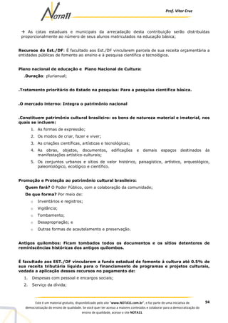 Prof. Vítor Cruz
94Este é um material gratuito, disponibilizado pelo site “www.NOTA11.com.br”, e faz parte de uma iniciativa de
democratização do ensino de qualidade. Se você quer ter acesso a maiores conteúdos e colaborar para a democratização do
ensino de qualidade, acesse o site NOTA11.
As cotas estaduais e municipais da arrecadação desta contribuição serão distribuídas
proporcionalmente ao número de seus alunos matriculados na educação básica;
Recursos do Est./DF: É facultado aos Est./DF vincularem parcela de sua receita orçamentária a
entidades públicas de fomento ao ensino e à pesquisa científica e tecnológica.
Plano nacional de educação e Plano Nacional de Cultura:
.Duração: plurianual;
.Tratamento prioritário do Estado na pesquisa: Para a pesquisa científica básica.
.O mercado interno: Integra o patrimônio nacional
.Constituem patrimônio cultural brasileiro: os bens de natureza material e imaterial, nos
quais se incluem:
1. As formas de expressão;
2. Os modos de criar, fazer e viver;
3. As criações científicas, artísticas e tecnológicas;
4. As obras, objetos, documentos, edificações e demais espaços destinados às
manifestações artístico-culturais;
5. Os conjuntos urbanos e sítios de valor histórico, paisagístico, artístico, arqueológico,
paleontológico, ecológico e científico.
Promoção e Proteção ao patrimônio cultural brasileiro:
Quem fará? O Poder Público, com a colaboração da comunidade;
De que forma? Por meio de:
o Inventários e registros;
o Vigilância;
o Tombamento;
o Desapropriação; e
o Outras formas de acautelamento e preservação.
Antigos quilombos: Ficam tombados todos os documentos e os sítios detentores de
reminiscências históricas dos antigos quilombos.
É facultado aos EST./DF vincularem a fundo estadual de fomento à cultura até 0.5% de
sua receita tributária líquida para o financiamento de programas e projetos culturais,
vedada a aplicação desses recursos no pagamento de:
1. Despesas com pessoal e encargos sociais;
2. Serviço da dívida;
 