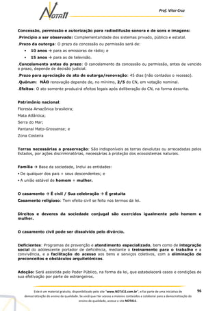 Prof. Vítor Cruz
96Este é um material gratuito, disponibilizado pelo site “www.NOTA11.com.br”, e faz parte de uma iniciativa de
democratização do ensino de qualidade. Se você quer ter acesso a maiores conteúdos e colaborar para a democratização do
ensino de qualidade, acesse o site NOTA11.
Concessão, permissão e autorização para radiodifusão sonora e de sons e imagens:
.Princípio a ser observado: Complementaridade dos sistemas privado, público e estatal.
.Prazo da outorga: O prazo da concessão ou permissão será de:
10 anos para as emissoras de rádio; e
15 anos para as de televisão.
.Cancelamento antes do prazo: O cancelamento da concessão ou permissão, antes de vencido
o prazo, depende de decisão judicial.
.Prazo para apreciação do ato de outorga/renovação: 45 dias (não contados o recesso).
.Quórum: NÃO renovação depende de, no mínimo, 2/5 do CN, em votação nominal.
.Efeitos: O ato somente produzirá efeitos legais após deliberação do CN, na forma descrita.
Patrimônio nacional:
Floresta Amazônica brasileira;
Mata Atlântica;
Serra do Mar;
Pantanal Mato-Grossense; e
Zona Costeira
Terras necessárias a preservação: São indisponíveis as terras devolutas ou arrecadadas pelos
Estados, por ações discriminatórias, necessárias à proteção dos ecossistemas naturais.
Família Base da sociedade, Inclui as entidades:
De qualquer dos pais + seus descendentes; e
A união estável de homem + mulher.
O casamento É civil / Sua celebração É gratuita
Casamento religioso: Tem efeito civil se feito nos termos da lei.
Direitos e deveres da sociedade conjugal são exercidos igualmente pelo homem e
mulher.
O casamento civil pode ser dissolvido pelo divórcio.
Deficientes: Programas de prevenção e atendimento especializado, bem como de integração
social do adolescente portador de deficiência, mediante o treinamento para o trabalho e a
convivência, e a facilitação do acesso aos bens e serviços coletivos, com a eliminação de
preconceitos e obstáculos arquitetônicos.
Adoção: Será assistida pelo Poder Público, na forma da lei, que estabelecerá casos e condições de
sua efetivação por parte de estrangeiros.
 