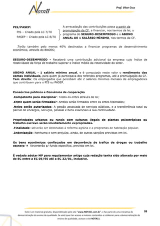 Prof. Vítor Cruz
98Este é um material gratuito, disponibilizado pelo site “www.NOTA11.com.br”, e faz parte de uma iniciativa de
democratização do ensino de qualidade. Se você quer ter acesso a maiores conteúdos e colaborar para a democratização do
ensino de qualidade, acesse o site NOTA11.
PIS/PASEP:
PIS – Criado pela LC 7/70
PASEP – Criado pela LC 8/70
.Terão também pelo menos 40% destinados a financiar programas de desenvolvimento
econômico, através do BNDES;
SEGURO-DESEMPREGO - Receberá uma contribuição adicional da empresa cujo índice de
rotatividade da força de trabalho superar o índice médio da rotatividade do setor.
ABONO ANUAL - 1 salário mínimo anual, e é computado neste valor o rendimento das
contas individuais, para quem já participava dos referidos programas, até a promulgação da CF.
Tem direito: Os empregados que percebam até 2 salários mínimos mensais de empregadores
que contribuem para o PIS ou PASEP.
Consórcios públicos e Convênios de cooperação
.Competente para disciplinar: Todos os entes através de lei;
.Entre quem serão firmados?: Ambos serão firmados entre os entes federados;
.Neles serão autorizadas: A gestão associada de serviços públicos, e a transferência total ou
parcial de encargos, serviços, pessoal e bens essenciais à sua continuidade.
Propriedades urbanas ou rurais com culturas ilegais de plantas psicotrópicas ou
trabalho escravo serão imediatamente expropriadas.
.Finalidade: Deverão ser destinadas à reforma agrária e a programas de habitação popular.
.Indenização: Nenhuma e sem prejuízo, ainda, de outras sanções previstas em lei.
Os bens econômicos confiscados em decorrência de trafico de drogas ou trabalho
escravo Reverterão p/ fundo específico, previsto em lei.
É vedado adotar MP para regulamentar artigo cuja redação tenha sido alterada por meio
de EC entre a EC 05/95 até a EC 32/01, inclusive.
A arrecadação das contribuições passa a partir da
promulgação da CF, a financiar, nos termos da lei, o
programa do SEGURO-DESEMPREGO e o ABONO
ANUAL DE 1 SALÁRIO MÍNIMO, nos termos da CF.
 
