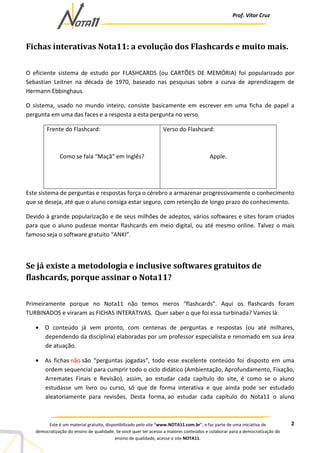 Prof. Vítor Cruz
2Este é um material gratuito, disponibilizado pelo site “www.NOTA11.com.br”, e faz parte de uma iniciativa de
democratização do ensino de qualidade. Se você quer ter acesso a maiores conteúdos e colaborar para a democratização do
ensino de qualidade, acesse o site NOTA11.
Fichas interativas Nota11: a evolução dos Flashcards e muito mais.
O eficiente sistema de estudo por FLASHCARDS (ou CARTÕES DE MEMÓRIA) foi popularizado por
Sebastian Leitner na década de 1970, baseado nas pesquisas sobre a curva de aprendizagem de
Hermann Ebbinghaus.
O sistema, usado no mundo inteiro, consiste basicamente em escrever em uma ficha de papel a
pergunta em uma das faces e a resposta a esta pergunta no verso.
Frente do Flashcard:
Como se fala “Maçã” em Inglês?
Verso do Flashcard:
Apple.
Este sistema de perguntas e respostas força o cérebro a armazenar progressivamente o conhecimento
que se deseja, até que o aluno consiga estar seguro, com retenção de longo prazo do conhecimento.
Devido à grande popularização e de seus milhões de adeptos, vários softwares e sites foram criados
para que o aluno pudesse montar flashcards em meio digital, ou até mesmo online. Talvez o mais
famoso seja o software gratuito “ANKI”.
Se já existe a metodologia e inclusive softwares gratuitos de
flashcards, porque assinar o Nota11?
Primeiramente porque no Nota11 não temos meros “flashcards”. Aqui os flashcards foram
TURBINADOS e viraram as FICHAS INTERATIVAS. Quer saber o que foi essa turbinada? Vamos lá:
• O conteúdo já vem pronto, com centenas de perguntas e respostas (ou até milhares,
dependendo da disciplina) elaboradas por um professor especialista e renomado em sua área
de atuação.
• As fichas não são “perguntas jogadas”, todo esse excelente conteúdo foi disposto em uma
ordem sequencial para cumprir todo o ciclo didático (Ambientação, Aprofundamento, Fixação,
Arremates Finais e Revisão), assim, ao estudar cada capítulo do site, é como se o aluno
estudasse um livro ou curso, só que de forma interativa e que ainda pode ser estudado
aleatoriamente para revisões. Desta forma, ao estudar cada capítulo do Nota11 o aluno
 