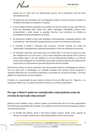 Prof. Vítor Cruz
3Este é um material gratuito, disponibilizado pelo site “www.NOTA11.com.br”, e faz parte de uma iniciativa de
democratização do ensino de qualidade. Se você quer ter acesso a maiores conteúdos e colaborar para a democratização do
ensino de qualidade, acesse o site NOTA11.
poderá sair no “nível zero” em determinado assunto, até o fechamento total da teoria
relacionada ao tema.
• Os professores são orientados a ter uma linguagem simples e pessoal, fazendo do estudo um
verdadeiro bate-papo em perguntas e respostas.
• O aluno dispõe de filtros avançados para escolher seu foco de estudo, ou seja, pode filtrar as
fichas por dificuldade (fácil, média e/ou difícil), abordagem (literalidade, doutrina e/ou
jurisprudência) e ainda estudar as questões favoritas. Isso transforma em infinitas as
possibilidades de personalização do seu estudo.
• Os professores também primam pela qualidade, contextualização e aplicações práticas, indo
muito além da “mera decoreba” que geralmente se encontra nos Flashcards tradicionais.
• O conteúdo é focado e otimizado para concursos, inclusive trazendo um campo de
“observações” frequentemente usado para exemplificar a forma de cobrança em concursos.
• Ao responder cada ficha, você pode marcar se acertou fácil, se foi mais ou menos (ou seja,
com insegurança) ou se você errou. E isso é muito importante sabe porquê? Pois é como se
você pudesse pegar o seu livro didático ou curso de determinada disciplina e, ao final do
estudo, você conseguisse ter um parâmetro para saber o quanto já absorveu de conhecimento
e quais foram os conhecimentos que ainda vão precisar de mais revisões.
Dessa forma, o aluno, ao assinar a disciplina, não está assinando somente a metodologia ou software,
mas sim, junto com a metodologia, um conteúdo completo com centenas dessas perguntas e
respostas elaboradas por um professor especialista e renomado em sua área de atuação. Com foco
didático nas cobranças de concursos públicos.
O Nota11 é a concretização do que Confúcio já falava há mais de 500 anos A.C.: “Diga-me, e eu
esquecerei; Mostre-me, e eu talvez me lembre; Envolva-me, aí então eu aprenderei”.
Por que o Nota11 pode ser considerado a mais potente arma de
revisão do mercado educacional?
Depois de tanto trabalho e foco, o Nota11 acabou se transformando não só em uma superpotente
ferramenta para aprendizado de conteúdo, mas também na mais incrível arma de revisão já criada no
ramo educacional, pois:
• As revisões são práticas, ativas e não meras revisões passivas. Sendo, assim, capazes de
reforçar as sinapses cerebrais para o aprendizado sólido em bem menos tempo.
 