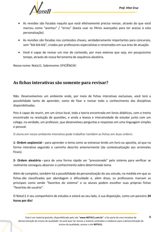 Prof. Vítor Cruz
4Este é um material gratuito, disponibilizado pelo site “www.NOTA11.com.br”, e faz parte de uma iniciativa de
democratização do ensino de qualidade. Se você quer ter acesso a maiores conteúdos e colaborar para a democratização do
ensino de qualidade, acesse o site NOTA11.
• As revisões são focadas naquilo que você efetivamente precisa revisar, através do que você
marcou como “acertou” / “errou” (basta usar os filtros avançados para ter acesso à esta
personalzação)
• As revisões são focadas nos conteúdos chaves, verdadeiramente importantes para concursos,
sem “blá-blá-blá”, criados por professores especialistas e renomados em sua área de atuação.
• Você é capaz de revisar um mar de conteúdo, por mais extenso que seja, em pouquíssimo
tempo, através de nossa ferramenta de sequência aleatória.
Nosso nome: Nota11. Sobrenome: EFICIÊNCIA!
As fichas interativas são somente para revisar?
Não. Desenvolvemos um ambiente onde, por meio de fichas interativas exclusivas, você terá a
possibilidade tanto de aprender, como de fixar e revisar todo o conhecimento das disciplinas
disponibilizadas.
Pois é capaz de reunir, em um único local, toda a teoria encontrada em livros didáticos, com o treino
encontrado na resolução de questões, e ainda a leveza e interatividade de estudar junto com um
colega, na verdade, um professor, que desenvolveu perguntas e respostas em uma linguagem simples
e pessoal.
O aluno em nosso ambiente interativo pode trabalhar também as fichas em duas ordens:
1- Ordem seqüencial – para aprender o tema como se estivesse lendo um livro ou apostila, só que na
forma interativa seguindo o caminho descrito anteriormente (da contextualização aos arremates
finais).
2- Ordem aleatória – para de uma forma rápida ser “pressionado” pelo sistema para verificar se
realmente conseguiu absorver o conhecimento sobre determinado tema.
Além de completo, também há a possibilidade da personalização do seu estudo, na medida em que as
fichas são classificadas por abordagem e dificuldade e, além disso, os professores marcam as
principais como sendo “favoritos do sistema” e os alunos podem escolher suas próprias fichas
“favoritas do usuário”.
O Nota11 é seu companheiro de estudos e estará ao seu lado, à sua disposição, como um parceiro 24
horas por dia!
 