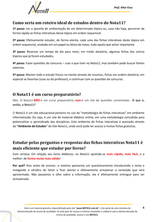 Prof. Vítor Cruz
6Este é um material gratuito, disponibilizado pelo site “www.NOTA11.com.br”, e faz parte de uma iniciativa de
democratização do ensino de qualidade. Se você quer ter acesso a maiores conteúdos e colaborar para a democratização do
ensino de qualidade, acesse o site NOTA11.
Como seria um roteiro ideal de estudos dentro do Nota11?
1º passo: Ler a apostila de ambientação de um determinado tópico ou, caso não haja, percorrer de
forma rápida as fichas interativas desse tópico em ordem sequencial.
2º passo: Efetivamente estudar, de forma atenta, cada uma das fichas interativas deste tópico em
ordem sequencial, anotado em um papel ou bloco de notas, tudo aquilo que achar importante.
3º passo: Reservar um tempo do dia para rever, em modo aleatório, algumas fichas dos outros
tópicos que já foram estudados.
4º passo: Fazer questões de concurso – usar o que tiver no Nota11, mas também pode buscar fontes
externas.
5º passo: Manter todo o estudo fresco na mente através de resumos, fichas em ordem aleatória, em
especial as favoritas (suas ou do professor), e continuar com as questões de concurso.
O Nota11 é um curso preparatório?
Não. O Nota11 NÃO é um curso preparatório, nem é um site de questões comentadas. O que é,
então, o Nota11?
O Nota11 é um site educacional pioneiro no uso da “metodologia de fichas interativas” em ambiente
informatizado. Ou seja, é um site de material didático online, em uma metodologia concebida para
potencializar o aprendizado das disciplinas. Este ambiente de fichas interativas é acessado através
do "Ambiente de Estudos" do Site Nota11, onde você pode ter acesso a muitas fichas gratuitas.
Estudar pelas perguntas e respostas das fichas interativas Nota11 é
mais eficiente que estudar por livros?
Com certeza. Em relação aos livros didáticos, no Nota11 aprende-se mais rápido, mais fácil, e o
melhor: de forma muito mais sólida!
Por quê? Pois antes de ensinar, o sistema apresenta um questionamento introduzindo o tema e
instigando o cérebro do leitor a ficar atento e efetivamente armazenar o conteúdo que será
apresentado. Não passamos o olho sobre a informação, ela é efetivamente entregue para ser
armazenada.
 