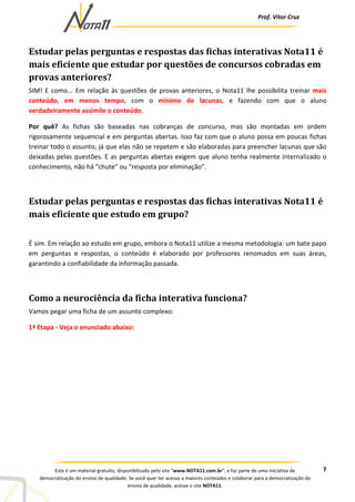 Prof. Vítor Cruz
7Este é um material gratuito, disponibilizado pelo site “www.NOTA11.com.br”, e faz parte de uma iniciativa de
democratização do ensino de qualidade. Se você quer ter acesso a maiores conteúdos e colaborar para a democratização do
ensino de qualidade, acesse o site NOTA11.
Estudar pelas perguntas e respostas das fichas interativas Nota11 é
mais eficiente que estudar por questões de concursos cobradas em
provas anteriores?
SIM! E como... Em relação às questões de provas anteriores, o Nota11 lhe possibilita treinar mais
conteúdo, em menos tempo, com o mínimo de lacunas, e fazendo com que o aluno
verdadeiramente assimile o conteúdo.
Por quê? As fichas são baseadas nas cobranças de concurso, mas são montadas em ordem
rigorosamente sequencial e em perguntas abertas. Isso faz com que o aluno possa em poucas fichas
treinar todo o assunto, já que elas não se repetem e são elaboradas para preencher lacunas que são
deixadas pelas questões. E as perguntas abertas exigem que aluno tenha realmente internalizado o
conhecimento, não há “chute” ou “resposta por eliminação”.
Estudar pelas perguntas e respostas das fichas interativas Nota11 é
mais eficiente que estudo em grupo?
É sim. Em relação ao estudo em grupo, embora o Nota11 utilize a mesma metodologia: um bate papo
em perguntas e respostas, o conteúdo é elaborado por professores renomados em suas áreas,
garantindo a confiabilidade da informação passada.
Como a neurociência da ficha interativa funciona?
Vamos pegar uma ficha de um assunto complexo:
1ª Etapa - Veja o enunciado abaixo:
 
