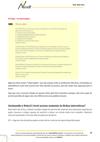 Prof. Vítor Cruz
10Este é um material gratuito, disponibilizado pelo site “www.NOTA11.com.br”, e faz parte de uma iniciativa de
democratização do ensino de qualidade. Se você quer ter acesso a maiores conteúdos e colaborar para a democratização do
ensino de qualidade, acesse o site NOTA11.
3ª Etapa - As observações:
Algumas fichas trazem “observações”, que são campos onde os professores dão dicas, orientações ou
exemplificam como este assunto tem sido cobrado nas provas, para dar ainda mais segurança para o
aluno.
Veja que com o assunto tratado em poucas linhas pela ficha interativa exemplo você seria capaz de
acertar questões de alguns dos mais difíceis concursos públicos do país.
Assinando o Nota11 terei acesso somente às fichas interativas?
Não! Além das fichas, o Nota11 também dispõe de dezenas de materiais para download, apostilas de
apoio, resumos e artigos capazes de auxiliá-lo e deixar seu estudo ainda mais completo. Materiais
estes de quantidade e formato diferenciados por disciplina.
(P.S – Algumas das disciplinas podem ainda não ter materiais de apoio disponibilizados).
 