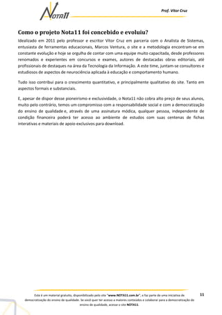 Prof. Vítor Cruz
11Este é um material gratuito, disponibilizado pelo site “www.NOTA11.com.br”, e faz parte de uma iniciativa de
democratização do ensino de qualidade. Se você quer ter acesso a maiores conteúdos e colaborar para a democratização do
ensino de qualidade, acesse o site NOTA11.
Como o projeto Nota11 foi concebido e evoluiu?
Idealizado em 2011 pelo professor e escritor Vítor Cruz em parceria com o Analista de Sistemas,
entusiasta de ferramentas educacionais, Marcos Ventura, o site e a metodologia encontram-se em
constante evolução e hoje se orgulha de contar com uma equipe muito capacitada, desde professores
renomados e experientes em concursos e exames, autores de destacadas obras editoriais, até
profissionais de destaques na área da Tecnologia da Informação. A este time, juntam-se consultores e
estudiosos de aspectos de neurociência aplicada à educação e comportamento humano.
Tudo isso contribui para o crescimento quantitativo, e principalmente qualitativo do site. Tanto em
aspectos formais e substanciais.
E, apesar de dispor desse pioneirismo e exclusividade, o Nota11 não cobra alto preço de seus alunos,
muito pelo contrário, temos um compromisso com a responsabilidade social e com a democratização
do ensino de qualidade e, através de uma assinatura módica, qualquer pessoa, independente de
condição financeira poderá ter acesso ao ambiente de estudos com suas centenas de fichas
interativas e materiais de apoio exclusivos para download.
 