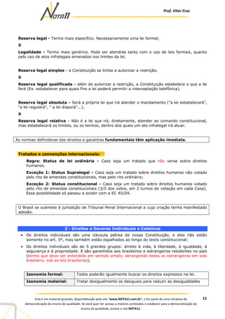 Prof. Vítor Cruz
11Este é um material gratuito, disponibilizado pelo site “www.NOTA11.com.br”, e faz parte de uma iniciativa de
democratização do ensino de qualidade. Se você quer ter acesso a maiores conteúdos e colaborar para a democratização do
ensino de qualidade, acesse o site NOTA11.
Reserva legal - Termo mais específico. Necessariamente uma lei formal;
X
Legalidade - Termo mais genérico. Pode ser atendida tanto com o uso de leis formais, quanto
pelo uso de atos infralegais emanados nos limites da lei.
Reserva legal simples - a Constituição se limita a autorizar a restrição.
X
Reserva legal qualificada - além de autorizar a restrição, a Constituição estabelece o que a lei
fará (Ex. estabelecer para quais fins a lei poderá permitir a interceptação telefônica).
Reserva legal absoluta - Será a própria lei que irá atender o mandamento ("a lei estabelecerá",
"a lei regulará", " a lei disporá"...).
X
Reserva legal relativa - Não é a lei que irá, diretamente, atender ao comando constitucional,
mas estabelecerá os limites, ou os termos, dentro dos quais um ato infralegal irá atuar.
As normas definidoras dos direitos e garantias fundamentais têm aplicação imediata.
Tratados e convenções internacionais:
Regra: Status de lei ordinária - Caso seja um tratado que não verse sobre direitos
humanos.
Exceção 1: Status Supralegal - Caso seja um tratado sobre direitos humanos não votado
pelo rito de emendas constitucionais, mas pelo rito ordinário;
Exceção 2: Status constitucional - Caso seja um tratado sobre direitos humanos votado
pelo rito de emendas constitucionais (3/5 dos votos, em 2 turnos de votação em cada Casa).
Essa possibilidade só passou a existir com a EC 45/04.
O Brasil se submete à jurisdição de Tribunal Penal Internacional a cuja criação tenha manifestado
adesão.
3 - Direitos e Deveres Individuais e Coletivos
• Os direitos individuais são uma cláusula pétrea de nossa Constituição, e eles não estão
somente no art. 5º, mas também estão espalhados ao longo do texto constitucional;
• Os direitos individuais são de 5 grandes grupos: direito à vida, à liberdade, à igualdade, à
segurança e à propriedade. E são garantidos aos brasileiros e estrangeiros residentes no país
(termo que deve ser entendido em sentido amplo, abrangendo todos os estrangeiros em solo
brasileiro, sob as leis brasileiras);
Isonomia formal: Todos poderão igualmente buscar os direitos expressos na lei.
Isonomia material: Tratar desigualmente os desiguais para reduzir as desigualdades
 