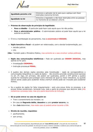 Prof. Vítor Cruz
12Este é um material gratuito, disponibilizado pelo site “www.NOTA11.com.br”, e faz parte de uma iniciativa de
democratização do ensino de qualidade. Se você quer ter acesso a maiores conteúdos e colaborar para a democratização do
ensino de qualidade, acesse o site NOTA11.
Igualdade perante a lei
Direciona o aplicador da lei para que a aplique sem fazer
distinções (isonomia formal).
Igualdade na lei
Direciona o legislador a não fazer distinções entre as pessoas
no momento de se elaborar uma lei.
• Prismas de observação do princípio da legalidade:
Para o cidadão - O particular pode fazer tudo aquilo que a lei não proíba;
Para o administrador público - O administrador público só pode fazer aquilo que a lei
autorize ou permita.
• É livre a manifestação do pensamento, mas o anonimato é VEDADO;
• Sigilo bancário e fiscal - só podem ser relativizados, com a devida fundamentação, por:
decisão judicial;
CPI;
(Obs - Também pode o Ministério Público, mas somente se o caso envolver verbas públicas).
• Sigilo das comunicações telefônicas - Pode ser quebrado por ORDEM JUDICIAL, mas
apenas se for para:
Investigação CRIMINAL;
Instrução processual PENAL.
• A quebra dos demais sigilos previstos pela Constituição - sigilo de correspondência e
comunicações telegráficas e o sigilo de dados - não encontra previsão constitucional expressa
no art. 5º, logo, em princípio, não podem ser quebrados, porém o STF admite a quebra
quando for necessária para proteger outro interesse de igual ou maior relevância, ou quando
estiver sendo usada para acobertar ilícitos (nenhum direito pode ser invocado para acobertar
ilícitos);
• Se a quebra de sigilos for feita irregularmente - será uma prova ilícita no processo, e as
provas ilícitas contaminam, tornando nula, toda a parte do processo que decorrer dela (não
contamina o processo todo, mas só a parte decorrente da ilicitude);
• Só se pode entrar na casa de alguém se:
Tiver o consentimento do morador; ou
Em caso de flagrante delito, desastre ou para prestar socorro; ou
Se o Juiz determinar, mas neste caso só poderá entrar durante o DIA.
• Direito de reunião, requisitos:
pacificamente;
sem armas;
 
