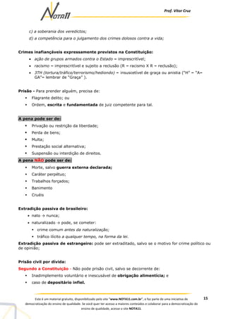 Prof. Vítor Cruz
15Este é um material gratuito, disponibilizado pelo site “www.NOTA11.com.br”, e faz parte de uma iniciativa de
democratização do ensino de qualidade. Se você quer ter acesso a maiores conteúdos e colaborar para a democratização do
ensino de qualidade, acesse o site NOTA11.
c) a soberania dos veredictos;
d) a competência para o julgamento dos crimes dolosos contra a vida;
Crimes inafiançáveis expressamente previstos na Constituição:
• ação de grupos armados contra o Estado – imprescritível;
• racismo – imprescritível e sujeito a reclusão (R – racismo X R – reclusão);
• 3TH (tortura/tráfico/terrorismo/hediondo) – insuscetível de graça ou anistia (“H” – “A–
GA”– lembrar de “Graça” ).
Prisão - Para prender alguém, precisa de:
Flagrante delito; ou
Ordem, escrita e fundamentada de juiz competente para tal.
A pena pode ser de:
Privação ou restrição da liberdade;
Perda de bens;
Multa;
Prestação social alternativa;
Suspensão ou interdição de direitos.
A pena NÃO pode ser de:
Morte, salvo guerra externa declarada;
Caráter perpétuo;
Trabalhos forçados;
Banimento
Cruéis
Extradição passiva de brasileiro:
• nato → nunca;
• naturalizado → pode, se cometer:
crime comum antes da naturalização;
tráfico ilícito a qualquer tempo, na forma da lei.
Extradição passiva de estrangeiro: pode ser extraditado, salvo se o motivo for crime político ou
de opinião;
Prisão civil por dívida:
Segundo a Constituição - Não pode prisão civil, salvo se decorrente de:
Inadimplemento voluntário e inescusável de obrigação alimentícia; e
caso de depositário infiel.
 