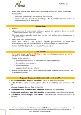 Prof. Vítor Cruz
18Este é um material gratuito, disponibilizado pelo site “www.NOTA11.com.br”, e faz parte de uma iniciativa de
democratização do ensino de qualidade. Se você quer ter acesso a maiores conteúdos e colaborar para a democratização do
ensino de qualidade, acesse o site NOTA11.
• Quem pode sofrer a ação: A autoridade competente para editar a norma em questão.
• Modos de MI:
individual: impetrado em nome de uma única pessoa;
coletivo: não está previsto na Constituição. Mas é admitido, devendo cumprir os
mesmos requisitos do MS Coletivo.
Habeas data:
• Motivos:
a) conhecimento de informações relativas à pessoa do impetrante (após ter pedido
administrativamente e ter sido negado);
b) retificar dados, caso não prefira fazer isto por meio sigiloso administrativamente ou
judicialmente.
• Quem pode usar: qualquer pessoa.
• Quem pode sofrer a ação: qualquer entidade governamental ou ainda não-
governamental, mas que possua registros ou bancos de dados de caráter público.
• Custas: (LXXVII) são gratuitas as ações de “habeas-data”;
Ação popular
• Quem pode propor: qualquer cidadão, ou seja, somente aquele nacional que estiver
em gozo de seus direitos políticos.
• Motivo: anular ato lesivo:
ao patrimônio público ou de entidade a qual o Estado participe;
à moralidade administrativa;
ao meio ambiente;
ao patrimônio histórico e cultural.
• Custas judiciais: Fica o autor, salvo comprovada má-fé, isento de custas judiciais e do
ônus da sucumbência.
Organizando as gratuidades e imunidades do art. 5º :
Direito de petição e de obter certidões → Isento do pagamento de taxas;
Ação Popular → Isenta de custas judiciais e ônus da sucumbência, salvo comprovada má-
fé.
Habeas Corpus e Habeas Data → Gratuitos.
Atos necessários ao exercício da cidadania → Gratuitos, na forma da lei.
Registro de nascimento e certidão de óbito → Gratuitos aos reconhecidamente pobres
Assistência Jurídica integral pelo Estado → Gratuita a quem comprove insuficiência de
recursos.
 