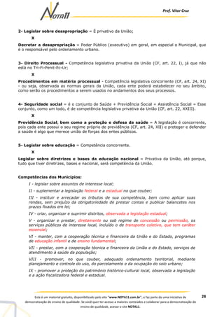 Prof. Vítor Cruz
28Este é um material gratuito, disponibilizado pelo site “www.NOTA11.com.br”, e faz parte de uma iniciativa de
democratização do ensino de qualidade. Se você quer ter acesso a maiores conteúdos e colaborar para a democratização do
ensino de qualidade, acesse o site NOTA11.
2- Legislar sobre desapropriação = É privativo da União;
X
Decretar a desapropriação = Poder Público (executivo) em geral, em especial o Municipal, que
é o responsável pelo ordenamento urbano.
3- Direito Processual - Competência legislativa privativa da União (CF, art. 22, I), já que não
está no Tri-Fi-Penit-Ec-Ur;
X
Procedimentos em matéria processual - Competência legislativa concorrente (CF, art. 24, XI)
- ou seja, observada as normas gerais da União, cada ente poderá estabelecer no seu âmbito,
como serão os procedimentos a serem usados no andamentos dos seus processos.
4- Seguridade social = é o conjunto de Saúde + Previdência Social + Assistência Social = Esse
conjunto, como um todo, é de competência legislativa privativa da União (CF, art. 22, XXIII).
X
Previdência Social, bem como a proteção e defesa da saúde = A legislação é concorrente,
pois cada ente possui o seu regime próprio de previdência (CF, art. 24, XII) e proteger e defender
a saúde é algo que merece união de forças dos entes públicos.
5- Legislar sobre educação = Competência concorrente.
X
Legislar sobre diretrizes e bases da educação nacional = Privativa da União, até porque,
tudo que tiver diretrizes, bases e nacional, será competência da União.
Competências dos Municípios:
I - legislar sobre assuntos de interesse local;
II - suplementar a legislação federal e a estadual no que couber;
III - instituir e arrecadar os tributos de sua competência, bem como aplicar suas
rendas, sem prejuízo da obrigatoriedade de prestar contas e publicar balancetes nos
prazos fixados em lei;
IV - criar, organizar e suprimir distritos, observada a legislação estadual;
V - organizar e prestar, diretamente ou sob regime de concessão ou permissão, os
serviços públicos de interesse local, incluído o de transporte coletivo, que tem caráter
essencial;
VI - manter, com a cooperação técnica e financeira da União e do Estado, programas
de educação infantil e de ensino fundamental;
VII - prestar, com a cooperação técnica e financeira da União e do Estado, serviços de
atendimento à saúde da população;
VIII - promover, no que couber, adequado ordenamento territorial, mediante
planejamento e controle do uso, do parcelamento e da ocupação do solo urbano;
IX - promover a proteção do patrimônio histórico-cultural local, observada a legislação
e a ação fiscalizadora federal e estadual.
 