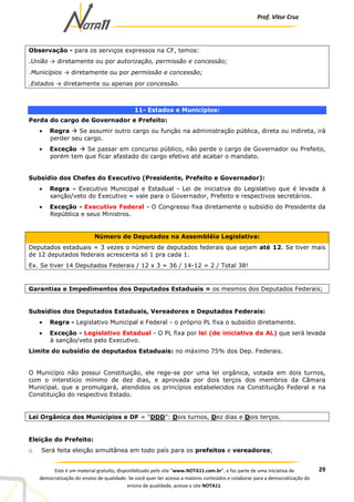 Prof. Vítor Cruz
29Este é um material gratuito, disponibilizado pelo site “www.NOTA11.com.br”, e faz parte de uma iniciativa de
democratização do ensino de qualidade. Se você quer ter acesso a maiores conteúdos e colaborar para a democratização do
ensino de qualidade, acesse o site NOTA11.
Observação - para os serviços expressos na CF, temos:
.União → diretamente ou por autorização, permissão e concessão;
.Municípios → diretamente ou por permissão e concessão;
.Estados → diretamente ou apenas por concessão.
11- Estados e Municípios:
Perda do cargo de Governador e Prefeito:
• Regra Se assumir outro cargo ou função na administração pública, direta ou indireta, irá
perder seu cargo.
• Exceção Se passar em concurso público, não perde o cargo de Governador ou Prefeito,
porém tem que ficar afastado do cargo efetivo até acabar o mandato.
Subsídio dos Chefes do Executivo (Presidente, Prefeito e Governador):
• Regra - Executivo Municipal e Estadual - Lei de iniciativa do Legislativo que é levada à
sanção/veto do Executivo = vale para o Governador, Prefeito e respectivos secretários.
• Exceção - Executivo Federal - O Congresso fixa diretamente o subsídio do Presidente da
República e seus Ministros.
Número de Deputados na Assembléia Legislativa:
Deputados estaduais = 3 vezes o número de deputados federais que sejam até 12. Se tiver mais
de 12 deputados federais acrescenta só 1 pra cada 1.
Ex. Se tiver 14 Deputados Federais / 12 x 3 = 36 / 14-12 = 2 / Total 38!
Garantias e Impedimentos dos Deputados Estaduais = os mesmos dos Deputados Federais;
Subsídios dos Deputados Estaduais, Vereadores e Deputados Federais:
• Regra - Legislativo Municipal e Federal - o próprio PL fixa o subsídio diretamente.
• Exceção - Legislativo Estadual - O PL fixa por lei (de iniciativa da AL) que será levada
à sanção/veto pelo Executivo.
Limite do subsídio de deputados Estaduais: no máximo 75% dos Dep. Federais.
O Município não possui Constituição, ele rege-se por uma lei orgânica, votada em dois turnos,
com o interstício mínimo de dez dias, e aprovada por dois terços dos membros da Câmara
Municipal, que a promulgará, atendidos os princípios estabelecidos na Constituição Federal e na
Constituição do respectivo Estado.
Lei Orgânica dos Municípios e DF = "DDD": Dois turnos, Dez dias e Dois terços.
Eleição do Prefeito:
o Será feita eleição simultânea em todo país para os prefeitos e vereadores;
 
