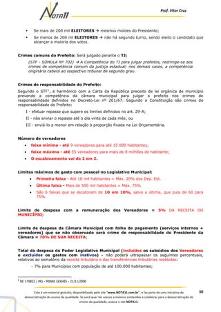 Prof. Vítor Cruz
30Este é um material gratuito, disponibilizado pelo site “www.NOTA11.com.br”, e faz parte de uma iniciativa de
democratização do ensino de qualidade. Se você quer ter acesso a maiores conteúdos e colaborar para a democratização do
ensino de qualidade, acesse o site NOTA11.
Se mais de 200 mil ELEITORES mesmos moldes do Presidente;
Se menos de 200 ml ELEITORES não há segundo turno, sendo eleito o candidato que
alcançar a maioria dos votos.
Crimes comuns do Prefeito: Será julgado perante o TJ;
(STF - SÚMULA Nº 702) A Competência do TJ para julgar prefeitos, restringe-se aos
crimes de competência comum da justiça estadual; nos demais casos, a competência
originária caberá ao respectivo tribunal de segundo grau.
Crimes de responsabilidade do Prefeito:
Segundo o STF1
, é harmônico com a Carta da República preceito de lei orgânica de município
prevendo a competência da câmara municipal para julgar o prefeito nos crimes de
responsabilidade definidos no Decreto-Lei nº 201/67. Segundo a Constituição são crimes de
responsabilidade do Prefeito:
I - efetuar repasse que supere os limites definidos no art. 29-A;
II - não enviar o repasse até o dia vinte de cada mês; ou
III - enviá-lo a menor em relação à proporção fixada na Lei Orçamentária.
Número de vereadores
• faixa mínima - até 9 vereadores para até 15 000 habitantes;
• faixa máxima - até 55 vereadores para mais de 8 milhões de habitante;
• O escalonamento vai de 2 em 2.
Limites máximos de gasto com pessoal no Legislativo Municipal:
• Primeira faixa - Até 10 mil habitantes = Máx. 20% dos Dep. Est.
• Última faixa - Mais de 500 mil habitantes = Máx. 75%
• São 6 faixas que se escalonam de 10 em 10%, salvo a última, que pula de 60 para
75%.
Limite de despesa com a remuneração dos Vereadores = 5% DA RECEITA DO
MUNICÍPIO;
Limite de despesa da Câmara Municipal com folha de pagamento (serviços internos +
vereadores) que se não observado será crime de responsabilidade do Presidente da
Câmara = 70% DE SUA RECEITA;
Total da despesa do Poder Legislativo Municipal (incluídos os subsídios dos Vereadores
e excluídos os gastos com inativos) - não poderá ultrapassar os seguintes percentuais,
relativos ao somatório da receita tributária e das transferências tributárias recebidas:
- 7% para Municípios com população de até 100.000 habitantes;
1
RE 179852 / MG - MINAS GERAIS - 21/11/2000
 
