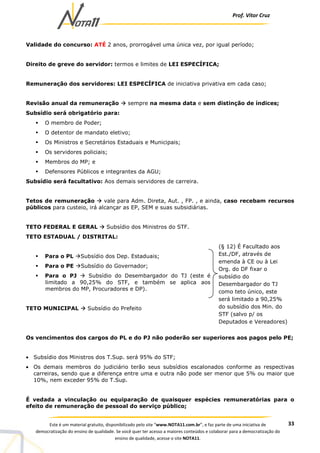 Prof. Vítor Cruz
33Este é um material gratuito, disponibilizado pelo site “www.NOTA11.com.br”, e faz parte de uma iniciativa de
democratização do ensino de qualidade. Se você quer ter acesso a maiores conteúdos e colaborar para a democratização do
ensino de qualidade, acesse o site NOTA11.
Validade do concurso: ATÉ 2 anos, prorrogável uma única vez, por igual período;
Direito de greve do servidor: termos e limites de LEI ESPECÍFICA;
Remuneração dos servidores: LEI ESPECÍFICA de iniciativa privativa em cada caso;
Revisão anual da remuneração sempre na mesma data e sem distinção de índices;
Subsídio será obrigatório para:
O membro de Poder;
O detentor de mandato eletivo;
Os Ministros e Secretários Estaduais e Municipais;
Os servidores policiais;
Membros do MP; e
Defensores Públicos e integrantes da AGU;
Subsídio será facultativo: Aos demais servidores de carreira.
Tetos de remuneração vale para Adm. Direta, Aut. , FP. , e ainda, caso recebam recursos
públicos para custeio, irá alcançar as EP, SEM e suas subsidiárias.
TETO FEDERAL E GERAL Subsídio dos Ministros do STF.
TETO ESTADUAL / DISTRITAL:
Para o PL Subsídio dos Dep. Estaduais;
Para o PE Subsídio do Governador;
Para o PJ Subsídio do Desembargador do TJ (este é
limitado a 90,25% do STF, e também se aplica aos
membros do MP, Procuradores e DP).
TETO MUNICIPAL Subsídio do Prefeito
Os vencimentos dos cargos do PL e do PJ não poderão ser superiores aos pagos pelo PE;
• Subsídio dos Ministros dos T.Sup. será 95% do STF;
• Os demais membros do judiciário terão seus subsídios escalonados conforme as respectivas
carreiras, sendo que a diferença entre uma e outra não pode ser menor que 5% ou maior que
10%, nem exceder 95% do T.Sup.
É vedada a vinculação ou equiparação de quaisquer espécies remuneratórias para o
efeito de remuneração de pessoal do serviço público;
(§ 12) É Facultado aos
Est./DF, através de
emenda à CE ou à Lei
Org. do DF fixar o
subsídio do
Desembargador do TJ
como teto único, este
será limitado a 90,25%
do subsídio dos Min. do
STF (salvo p/ os
Deputados e Vereadores)
 