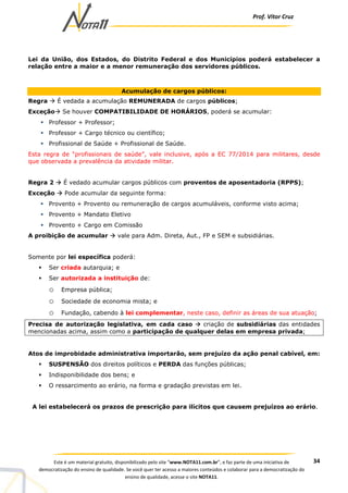 Prof. Vítor Cruz
34Este é um material gratuito, disponibilizado pelo site “www.NOTA11.com.br”, e faz parte de uma iniciativa de
democratização do ensino de qualidade. Se você quer ter acesso a maiores conteúdos e colaborar para a democratização do
ensino de qualidade, acesse o site NOTA11.
Lei da União, dos Estados, do Distrito Federal e dos Municípios poderá estabelecer a
relação entre a maior e a menor remuneração dos servidores públicos.
Acumulação de cargos públicos:
Regra É vedada a acumulação REMUNERADA de cargos públicos;
Exceção Se houver COMPATIBILIDADE DE HORÁRIOS, poderá se acumular:
Professor + Professor;
Professor + Cargo técnico ou científico;
Profissional de Saúde + Profissional de Saúde.
Esta regra de “profissionais de saúde”, vale inclusive, após a EC 77/2014 para militares, desde
que observada a prevalência da atividade militar.
Regra 2 É vedado acumular cargos públicos com proventos de aposentadoria (RPPS);
Exceção Pode acumular da seguinte forma:
Provento + Provento ou remuneração de cargos acumuláveis, conforme visto acima;
Provento + Mandato Eletivo
Provento + Cargo em Comissão
A proibição de acumular vale para Adm. Direta, Aut., FP e SEM e subsidiárias.
Somente por lei específica poderá:
Ser criada autarquia; e
Ser autorizada a instituição de:
o Empresa pública;
o Sociedade de economia mista; e
o Fundação, cabendo à lei complementar, neste caso, definir as áreas de sua atuação;
Precisa de autorização legislativa, em cada caso criação de subsidiárias das entidades
mencionadas acima, assim como a participação de qualquer delas em empresa privada;
Atos de improbidade administrativa importarão, sem prejuízo da ação penal cabível, em:
SUSPENSÃO dos direitos políticos e PERDA das funções públicas;
Indisponibilidade dos bens; e
O ressarcimento ao erário, na forma e gradação previstas em lei.
A lei estabelecerá os prazos de prescrição para ilícitos que causem prejuízos ao erário.
 