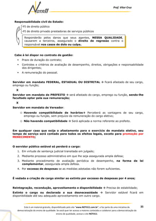Prof. Vítor Cruz
35Este é um material gratuito, disponibilizado pelo site “www.NOTA11.com.br”, e faz parte de uma iniciativa de
democratização do ensino de qualidade. Se você quer ter acesso a maiores conteúdos e colaborar para a democratização do
ensino de qualidade, acesse o site NOTA11.
Responsabilidade civil do Estado:
-PJ de direito público
-PJ de direito privado prestadoras de serviços públicos
Cabe à lei dispor no contrato de gestão:
Prazo de duração do contrato;
Controles e critérios de avaliação de desempenho, direitos, obrigações e responsabilidade
dos dirigentes;
A remuneração do pessoal.
Servidor em mandato FEDERAL, ESTADUAL OU DISTRITAL ficará afastado de seu cargo,
emprego ou função;
X
Servidor em mandato de PREFEITO será afastado do cargo, emprego ou função, sendo-lhe
facultado optar pela sua remuneração;
X
Servidor em mandato de Vereador:
o Havendo compatibilidade de horários Perceberá as vantagens de seu cargo,
emprego ou função, sem prejuízo da remuneração do cargo eletivo;
o Não havendo compatibilidade Será aplicada a norma referente ao prefeito.
Em qualquer caso que exija o afastamento para o exercício de mandato eletivo, seu
tempo de serviço será contado para todos os efeitos legais, exceto para promoção por
MERECIMENTO;
O servidor público estável só perderá o cargo:
1. Em virtude de sentença judicial transitada em julgado;
2. Mediante processo administrativo em que lhe seja assegurada ampla defesa;
3. Mediante procedimento de avaliação periódica de desempenho, na forma de lei
complementar, assegurada ampla defesa.
4. Por excesso de despesas se as medidas adotadas não forem suficientes.
É vedada a criação de cargo similar ao extinto por excesso de despesas por 4 anos;
Reintegração, recondução, aproveitamento e disponibilidade Precisa de estabilidade;
Extinto o cargo ou declarada a sua desnecessidade Servidor estável ficará em
disponibilidade até seu adequado aproveitamento em outro cargo.
Responderão pelos danos que seus agentes, NESSA QUALIDADE,
causarem a terceiros, assegurado o direito de regresso contra o
responsável nos casos de dolo ou culpa.
 