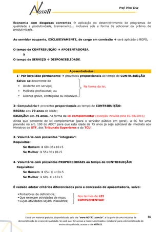 Prof. Vítor Cruz
36Este é um material gratuito, disponibilizado pelo site “www.NOTA11.com.br”, e faz parte de uma iniciativa de
democratização do ensino de qualidade. Se você quer ter acesso a maiores conteúdos e colaborar para a democratização do
ensino de qualidade, acesse o site NOTA11.
Economia com despesas correntes aplicação no desenvolvimento de programas de
qualidade e produtividade, treinamento... inclusive sob a forma de adicional ou prêmio de
produtividade.
Ao servidor ocupante, EXCLUSIVAMENTE, de cargo em comissão será aplicado o RGPS;
O tempo de CONTRIBUIÇÃO APOSENTADORIA.
X
O tempo de SERVIÇO DISPONIBILIDADE.
Aposentadorias:
1- Por invalidez permanente proventos proporcionais ao tempo de CONTRIBUIÇÃO
Salvo: se decorrente de
Acidente em serviço;
Moléstia profissional; ou
Doença grave, contagiosa ou incurável.
2- Compulsória proventos proporcionais ao tempo de CONTRIBUIÇÃO:
REGRA: aos 70 anos de idade;
EXCEÇÃO: aos 75 anos, na forma da lei complementar (exceção incluída pela EC 88/2015)
Ainda que pendente de lei complementar (para o servidor público em geral), a EC fez uma
previsão no art. 100 do ADCT para que esta idade de 75 anos já seja aplicável de imediato aos
Ministros do STF, dos Tribunais Superiores e do TCU.
3- Voluntária com proventos “integrais”:
Requisitos:
Se Homem 60+35+10+5
Se Mulher 55+30+10+5
4- Voluntária com proventos PROPORCIONAIS ao tempo de CONTRIBUIÇÃO:
Requisitos:
Se Homem 65+ X +10+5
Se Mulher 60+ X +10+5
É vedado adotar critérios diferenciados para a concessão de aposentadoria, salvo:
Na forma da lei;
Portadores de deficiência;
Que exerçam atividades de risco;
Cujas atividades sejam Insalubres;
Nos termos de LEI
COMPLEMENTAR!
 