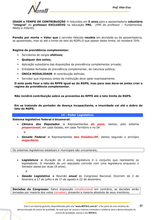 Prof. Vítor Cruz
37Este é um material gratuito, disponibilizado pelo site “www.NOTA11.com.br”, e faz parte de uma iniciativa de
democratização do ensino de qualidade. Se você quer ter acesso a maiores conteúdos e colaborar para a democratização do
ensino de qualidade, acesse o site NOTA11.
IDADE e TEMPO DE CONTRIBUIÇÃO reduzidos em 5 anos para a aposentadoria voluntária
“integral” do professor EXCLUSIVO na educação FMI. (FMI do professor – Fundamental,
Médio e Infantil)
Pensão por morte = Valor que o servidor falecido recebia em atividade ou de aposentadoria,
se aposentado, mas só até o limite do teto do RGPS.O que passar deste limite, só receberá 70%
Regime de previdência complementar:
Servidores de cargos efetivos;
Qualquer dos entes;
Aplicação subsidiária das disposições da previdência complementar privada;
Entidades fechadas de previdência complementar, de natureza pública;
ÚNICA MODALIDADE contribuição definida;
Servidor que ingressou antes da instituição deve optar expressamente.
O ente pode fixar o teto do RPPS igual ao do RGPS, mas para isso deve-se antes criar o
regime de previdência complementar.
Não incidirá contribuição sobre os proventos do RPPS até o teto limite do RGPS.
Em se tratando de portador de doença incapacitante, a imunidade vai até o dobro do
teto do RGPS.
14 - Poder Legislativo:
Sistema legislativo federal é bicameral:
• Câmara dos Deputados → Representantes do povo, eleitos, pelo sistema
proporcional, em cada Estado, em cada Território e no DF.
X
• Senado Federal → Representantes dos Estados/DF, eleitos segundo o princípio
majoritário.
Os sistemas legislativos estaduais e municipais são unicamerais;
• Legislatura → Duração de 4 anos; legislatura é o conjunto que representa os
legisladores. O mandato de um deputado coincide com uma legislatura enquanto o
Senador passa por duas (8 anos).
X
• Sessão Legislativa → Reunião anual do Congresso Nacional. Ocorrem de 2 de
fevereiro a 17 de julho e de 1º de agosto a 22 de dezembro.
Decisões do Congresso: Salvo disposição constitucional em contrário, as decisões serão
tomadas por maioria dos votos (simples), presente a maioria absoluta de seus membros.
 