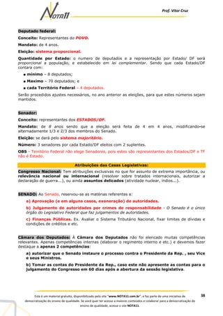 Prof. Vítor Cruz
38Este é um material gratuito, disponibilizado pelo site “www.NOTA11.com.br”, e faz parte de uma iniciativa de
democratização do ensino de qualidade. Se você quer ter acesso a maiores conteúdos e colaborar para a democratização do
ensino de qualidade, acesse o site NOTA11.
Deputado federal:
Conceito: Representantes do POVO.
Mandato: de 4 anos.
Eleição: sistema proporcional.
Quantidade por Estado: o numero de deputados e a representação por Estado/ DF será
proporcional a população, e estabelecido em lei complementar. Sendo que cada Estado/DF
contara com:
■ mínimo – 8 deputados;
■ Maximo – 70 deputados; e
■ cada Território Federal – 4 deputados.
Serão procedidos ajustes necessários, no ano anterior as eleições, para que estes números sejam
mantidos.
Senador:
Conceito: representantes dos ESTADOS/DF.
Mandato: de 8 anos sendo que a eleição será feita de 4 em 4 anos, modificando-se
alternadamente 1/3 e 2/3 dos membros do Senado.
Eleição: se dará pelo sistema majoritário.
Número: 3 senadores por cada Estado/DF eleitos com 2 suplentes.
OBS - Território Federal não elege Senadores, pois estes são representantes dos Estados/DF e TF
não é Estado.
Atribuições das Casas Legislativas:
Congresso Nacional: Tem atribuições exclusivas no que for assunto de extrema importância, ou
relevância nacional ou internacional (resolver sobre tratados internacionais, autorizar a
declaração de guerra...), ou ainda assuntos delicados (atividade nuclear, índios...).
SENADO: Ao Senado, reservou-se as matérias referentes a:
a) Aprovação (e em alguns casos, exoneração) de autoridades.
b) Julgamento de autoridades por crimes de responsabilidade - O Senado é o único
órgão do Legislativo Federal que faz julgamentos de autoridades.
c) Finanças Públicas. Ex. Avaliar o Sistema Tributário Nacional, fixar limites de dívidas e
condições de créditos e etc.
Câmara dos Deputados: À Câmara dos Deputados não foi elencado muitas competências
relevantes. Apenas competências internas (elaborar o regimento interno e etc.) e devemos fazer
destaque a apenas 2 competências:
a) autorizar que o Senado instaure o processo contra o Presidente da Rep. , seu Vice
e seus Ministros.
b) Tomar as contas do Presidente da Rep., caso este não apresente as contas para o
julgamento do Congresso em 60 dias após a abertura da sessão legislativa.
 