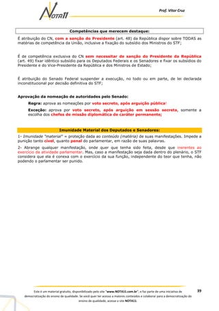 Prof. Vítor Cruz
39Este é um material gratuito, disponibilizado pelo site “www.NOTA11.com.br”, e faz parte de uma iniciativa de
democratização do ensino de qualidade. Se você quer ter acesso a maiores conteúdos e colaborar para a democratização do
ensino de qualidade, acesse o site NOTA11.
Competências que merecem destaque:
É atribuição do CN, com a sanção do Presidente (art. 48) da República dispor sobre TODAS as
matérias de competência da União, inclusive a fixação do subsídio dos Ministros do STF;
É de competência exclusiva do CN sem necessitar de sanção do Presidente da República
(art. 49) fixar idêntico subsídio para os Deputados Federais e os Senadores e fixar os subsídios do
Presidente e do Vice-Presidente da República e dos Ministros de Estado;
É atribuição do Senado Federal suspender a execução, no todo ou em parte, de lei declarada
inconstitucional por decisão definitiva do STF;
Aprovação da nomeação de autoridades pelo Senado:
Regra: aprova as nomeações por voto secreto, após arguição pública!
Exceção: aprova por voto secreto, após arguição em sessão secreta, somente a
escolha dos chefes de missão diplomática de caráter permanente;
Imunidade Material dos Deputados e Senadores:
1- Imunidade "material" = proteção dada ao conteúdo (matéria) de suas manifestações. Impede a
punição tanto cível, quanto penal do parlamentar, em razão de suas palavras.
2- Abrange qualquer manifestação, onde quer que tenha sido feita, desde que inerentes ao
exercício da atividade parlamentar. Mas, caso a manifestação seja dada dentro do plenário, o STF
considera que ela é conexa com o exercício da sua função, independente do teor que tenha, não
podendo o parlamentar ser punido.
 