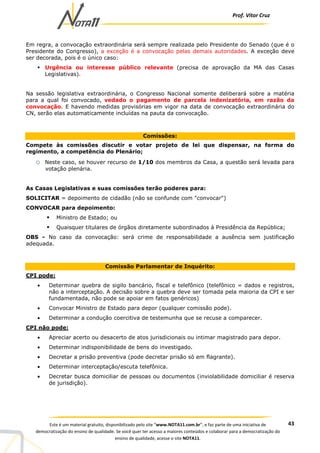 Prof. Vítor Cruz
43Este é um material gratuito, disponibilizado pelo site “www.NOTA11.com.br”, e faz parte de uma iniciativa de
democratização do ensino de qualidade. Se você quer ter acesso a maiores conteúdos e colaborar para a democratização do
ensino de qualidade, acesse o site NOTA11.
Em regra, a convocação extraordinária será sempre realizada pelo Presidente do Senado (que é o
Presidente do Congresso), a exceção é a convocação pelas demais autoridades. A exceção deve
ser decorada, pois é o único caso:
Urgência ou interesse público relevante (precisa de aprovação da MA das Casas
Legislativas).
Na sessão legislativa extraordinária, o Congresso Nacional somente deliberará sobre a matéria
para a qual foi convocado, vedado o pagamento de parcela indenizatória, em razão da
convocação. E havendo medidas provisórias em vigor na data de convocação extraordinária do
CN, serão elas automaticamente incluídas na pauta da convocação.
Comissões:
Compete às comissões discutir e votar projeto de lei que dispensar, na forma do
regimento, a competência do Plenário;
o Neste caso, se houver recurso de 1/10 dos membros da Casa, a questão será levada para
votação plenária.
As Casas Legislativas e suas comissões terão poderes para:
SOLICITAR = depoimento de cidadão (não se confunde com "convocar")
CONVOCAR para depoimento:
Ministro de Estado; ou
Quaisquer titulares de órgãos diretamente subordinados à Presidência da República;
OBS - No caso da convocação: será crime de responsabilidade a ausência sem justificação
adequada.
Comissão Parlamentar de Inquérito:
CPI pode:
• Determinar quebra de sigilo bancário, fiscal e telefônico (telefônico = dados e registros,
não a interceptação. A decisão sobre a quebra deve ser tomada pela maioria da CPI e ser
fundamentada, não pode se apoiar em fatos genéricos)
• Convocar Ministro de Estado para depor (qualquer comissão pode).
• Determinar a condução coercitiva de testemunha que se recuse a comparecer.
CPI não pode:
• Apreciar acerto ou desacerto de atos jurisdicionais ou intimar magistrado para depor.
• Determinar indisponibilidade de bens do investigado.
• Decretar a prisão preventiva (pode decretar prisão só em flagrante).
• Determinar interceptação/escuta telefônica.
• Decretar busca domiciliar de pessoas ou documentos (inviolabilidade domiciliar é reserva
de jurisdição).
 