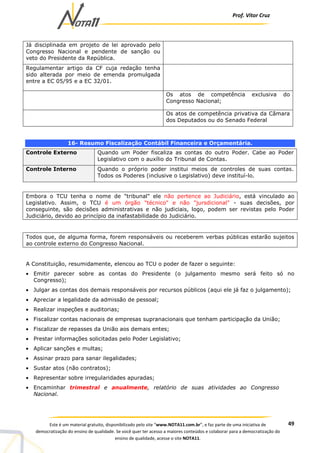 Prof. Vítor Cruz
49Este é um material gratuito, disponibilizado pelo site “www.NOTA11.com.br”, e faz parte de uma iniciativa de
democratização do ensino de qualidade. Se você quer ter acesso a maiores conteúdos e colaborar para a democratização do
ensino de qualidade, acesse o site NOTA11.
Já disciplinada em projeto de lei aprovado pelo
Congresso Nacional e pendente de sanção ou
veto do Presidente da República.
Regulamentar artigo da CF cuja redação tenha
sido alterada por meio de emenda promulgada
entre a EC 05/95 e a EC 32/01.
Os atos de competência exclusiva do
Congresso Nacional;
Os atos de competência privativa da Câmara
dos Deputados ou do Senado Federal
16- Resumo Fiscalização Contábil Financeira e Orçamentária.
Controle Externo Quando um Poder fiscaliza as contas do outro Poder. Cabe ao Poder
Legislativo com o auxílio do Tribunal de Contas.
Controle Interno Quando o próprio poder institui meios de controles de suas contas.
Todos os Poderes (inclusive o Legislativo) deve instituí-lo.
Embora o TCU tenha o nome de "tribunal" ele não pertence ao Judiciário, está vinculado ao
Legislativo. Assim, o TCU é um órgão "técnico" e não "jursdicional" - suas decisões, por
conseguinte, são decisões administrativas e não judiciais, logo, podem ser revistas pelo Poder
Judiciário, devido ao princípio da inafastabilidade do Judiciário.
Todos que, de alguma forma, forem responsáveis ou receberem verbas públicas estarão sujeitos
ao controle externo do Congresso Nacional.
A Constituição, resumidamente, elencou ao TCU o poder de fazer o seguinte:
• Emitir parecer sobre as contas do Presidente (o julgamento mesmo será feito só no
Congresso);
• Julgar as contas dos demais responsáveis por recursos públicos (aqui ele já faz o julgamento);
• Apreciar a legalidade da admissão de pessoal;
• Realizar inspeções e auditorias;
• Fiscalizar contas nacionais de empresas supranacionais que tenham participação da União;
• Fiscalizar de repasses da União aos demais entes;
• Prestar informações solicitadas pelo Poder Legislativo;
• Aplicar sanções e multas;
• Assinar prazo para sanar ilegalidades;
• Sustar atos (não contratos);
• Representar sobre irregularidades apuradas;
• Encaminhar trimestral e anualmente, relatório de suas atividades ao Congresso
Nacional.
 