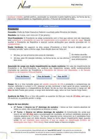 Prof. Vítor Cruz
51Este é um material gratuito, disponibilizado pelo site “www.NOTA11.com.br”, e faz parte de uma iniciativa de
democratização do ensino de qualidade. Se você quer ter acesso a maiores conteúdos e colaborar para a democratização do
ensino de qualidade, acesse o site NOTA11.
Qualquer cidadão, partido político, associação ou sindicato é parte legítima para, na forma da lei,
denunciar irregularidades ou ilegalidades perante o Tribunal de Contas da União.
17 - Poder Executivo:
Presidente:
Conceito: Chefe do Poder Executivo Federal e auxiliado pelos Ministros de Estado;
Mandato: de 4 anos, com início em 1º de janeiro;
Vice-Presidente: O Presidente se elege juntamente com o Vice que estiver com ele registrado,
este substituirá o presidente no caso de impedimento e o sucederá em caso de vaga. Deverá
auxiliar o Presidente da República e exercer outras atribuições que estarão previstas em lei
complementar.
Dupla Vacância: Se vagarem os dois cargos (Presidente e Vice) far-se-á eleição para um
"mandato tampão" após a última vaga. Essa eleição deve ser feita em:
90 dias, se nos primeiros dois anos do mandato;
30 dias, pelo CN (eleição indireta), na forma da lei, se nos últimos
dois anos;
Assunção do cargo em duplo impedimento ou dupla vacância: Em caso de impedimento do
Presidente e do Vice-Presidente, ou vacância dos respectivos cargos, serão sucessivamente
chamados ao exercício da Presidência o Presidente da Câmara dos Deputados, o do Senado
Federal e o do Supremo Tribunal Federal.
Posse: Ele e o Vice tomarão posse em sessão conjunta do CN e prestarão o compromisso de
manter, defender e cumprir a CF, observar as leis, promover o bem geral do povo, sustentar a
união, a integridade e a independência do Brasil. Se ele ou Vice não assumirem o cargo em 10
dias da data fixada para posse, o cargo será declarado vago, salvo se tiver havido força maior;
Ausência do País: Ele e o Vice não podem se ausentar do País por mais de 15 dias, sem que o
CN autorize, ou poderão perder o cargo.
Regras de sua eleição:
♦ 1º Turno Ocorre no 1º domingo de outubro – Vence se tiver maioria absoluta de
todos os votos, não computados os brancos e nulos;
♦ 2º Turno Ocorre no último domingo de outubro (A Constituição diz ainda que
ocorre em até 20 dias após a proclamação do resultado, se nenhum candidato alcançar à
maioria absoluta no 1º turno) – Se houver segundo turno, concorrem os 2 candidatos mais
votados, salvo caso um deles desista, faleça ou tenha algum impedimento legal, quando
então irá ser chamado para concorrer o que se segue na classificação (critério de
desempate caso haja = Mais idoso). Para vencer basta a maioria simples.
Os eleitos deverão
completar o período de
seus antecessores
Pres. da Câmara Pres. do Senado Pres. do STF
 