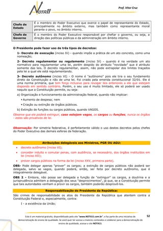 Prof. Vítor Cruz
52Este é um material gratuito, disponibilizado pelo site “www.NOTA11.com.br”, e faz parte de uma iniciativa de
democratização do ensino de qualidade. Se você quer ter acesso a maiores conteúdos e colaborar para a democratização do
ensino de qualidade, acesse o site NOTA11.
Chefe de
Estado
É o membro do Poder Executivo que exerce o papel de representante do Estado,
principalmente no âmbito externo, mas também como representante moral
perante o povo, no âmbito interno.
Chefe de
Governo
É o membro do Poder Executivo responsável por chefiar o governo, ou seja, a
direção das políticas públicas e da administração em âmbito interno.
O Presidente pode fazer uso de três tipos de decretos:
1- Decreto de execução (inciso IV) - quando impõe a prática de um ato concreto, como uma
nomeação;
2- Decreto regulamentar ou regulamento (inciso IV) - quando é na verdade um ato
normativo para regulamentar uma lei, porém despido do atributo “novidade” que é atributo
somente das leis. O decreto regulamentar, assim, não pode extrapolar dos limites traçados
pela lei a qual ele está regulamentando.
3- Decreto autônomo (inciso VI) - O nome é "autônomo" pois ele tira o seu fundamento
direto da Constituição e não de uma lei. Foi criado pela emenda constitucional 32/01. Ele é
uma norma primária, que tem força inclusive para revogar leis anteriores a ele que estejam
dispondo em sentido contrário. Porém, o seu uso é muito limitado, ele só poderá ser usado
naquilo que a Constituição permite, ou seja:
a) Organização e funcionamento da administração federal, quando não implicar:
Aumento de despesa; nem
Criação ou extinção de órgãos públicos.
b) Extinção de funções ou cargos públicos, quando VAGOS.
Observe que ele poderá extinguir, caso estejam vagos, os cargos ou funções, nunca os órgãos
- estes são privativos de lei.
Observação: Por simetria federativa, é perfeitamente válido o uso destes decretos pelos chefes
do Poder Executivo das demais esferas da federação.
Atribuições delegáveis aos Ministros, PGR OU AGU:
• decreto autônomo (inciso VI);
• conceder indulto e comutar penas, com audiência, se necessário, dos órgãos instituídos em
lei (inciso XII);
• prover cargos públicos na forma da lei (inciso XXV, primeira parte).
OBS- Pode delegar apenas “prover” os cargos; a extinção de cargos públicos não poderá ser
delegada, salvo se vagos, quando poderá, então, ser feita por decreto autônomo, que é
integralmente delegável.
OBS 2 - Embora, não possa ser delegada a função de "extinguir" os cargos, a doutrina e a
jurisprudência admitem a delegação dos seus "desprovimentos", já que, se a Constituição permite
que tais autoridades venham a provir os cargos, também poderão desprovê-los.
Responsabilização do Presidente da República:
São crimes de responsabilidade os atos do Presidente da República que atentem contra a
Constituição Federal e, especialmente, contra:
I - a existência da União;
 