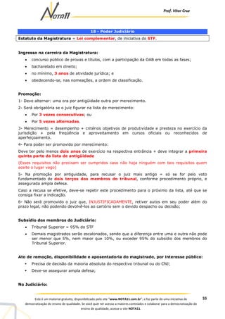 Prof. Vítor Cruz
55Este é um material gratuito, disponibilizado pelo site “www.NOTA11.com.br”, e faz parte de uma iniciativa de
democratização do ensino de qualidade. Se você quer ter acesso a maiores conteúdos e colaborar para a democratização do
ensino de qualidade, acesse o site NOTA11.
18 - Poder Judiciário
Estatuto da Magistratura = Lei complementar, de iniciativa do STF.
Ingresso na carreira da Magistratura:
• concurso público de provas e títulos, com a participação da OAB em todas as fases;
• bacharelado em direito;
• no mínimo, 3 anos de atividade jurídica; e
• obedecendo-se, nas nomeações, a ordem de classificação.
Promoção:
1- Deve alternar: uma ora por antigüidade outra por merecimento.
2- Será obrigatória se o juiz figurar na lista de merecimento:
• Por 3 vezes consecutivas; ou
• Por 5 vezes alternadas.
3- Merecimento = desempenho + critérios objetivos de produtividade e presteza no exercício da
jurisdição + pela freqüência e aproveitamento em cursos oficiais ou reconhecidos de
aperfeiçoamento.
4- Para poder ser promovido por merecimento:
Deve ter pelo menos dois anos de exercício na respectiva entrância + deve integrar a primeira
quinta parte da lista de antigüidade
(Esses requisitos não precisam ser cumpridos caso não haja ninguém com tais requisitos quem
aceite o lugar vago)
5- Na promoção por antiguidade, para recusar o juiz mais antigo = só se for pelo voto
fundamentado de dois terços dos membros do tribunal, conforme procedimento próprio, e
assegurada ampla defesa.
Caso a recusa se efetive, deve-se repetir este procedimento para o próximo da lista, até que se
consiga fixar a indicação.
6- Não será promovido o juiz que, INJUSTIFICADAMENTE, retiver autos em seu poder além do
prazo legal, não podendo devolvê-los ao cartório sem o devido despacho ou decisão;
Subsídio dos membros do Judiciário:
• Tribunal Superior = 95% do STF
• Demais magistrados serão escalonados, sendo que a diferença entre uma e outra não pode
ser menor que 5%, nem maior que 10%, ou exceder 95% do subsídio dos membros do
Tribunal Superior.
Ato de remoção, disponibilidade e aposentadoria do magistrado, por interesse público:
Precisa de decisão da maioria absoluta do respectivo tribunal ou do CNJ;
Deve-se assegurar ampla defesa;
No Judiciário:
 