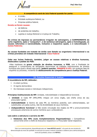 Prof. Vítor Cruz
63Este é um material gratuito, disponibilizado pelo site “www.NOTA11.com.br”, e faz parte de uma iniciativa de
democratização do ensino de qualidade. Se você quer ter acesso a maiores conteúdos e colaborar para a democratização do
ensino de qualidade, acesse o site NOTA11.
A competência será do Juiz Federal quando for parte:
• A União;
• Entidade autárquica federal; ou
• Empresa pública federal.
Exceto se forem causas:
• de falência
• de acidentes de trabalho;
• sujeitas à Justiça Eleitoral e à Justiça do Trabalho;
Os crimes de ingresso ou permanência irregular de estrangeiro, o CUMPRIMENTO de
carta rogatória, após o "exequatur", e de sentença estrangeira, após a homologação, as
causas referentes à nacionalidade, inclusive a respectiva opção, e à naturalização
Juízes Federais;
As causas fundadas em tratado da União com Estado ou organismo internacional e os
crimes previstos em tratado internacional Juiz Federal
Cabe aos Juízes Federais, também, julgar as causas relativas a direitos humanos,
deslocados a pedido do PGR:
Nas hipóteses de grave violação de direitos humanos, o PGR, com a finalidade de
assegurar o cumprimento de obrigações decorrentes de tratados internacionais de direitos
humanos dos quais o Brasil seja parte, poderá suscitar, PERANTE O STJ, em qualquer fase do
inquérito ou processo, incidente de deslocamento de competência para a Justiça Federal.
19- Funções Essenciais à Justiça:
É incumbência da MP, defender:
A ordem jurídica;
O regime democrático
Os interesses sociais e individuais indisponíveis.
Princípios Institucionais do MP: Unidade, indivisibilidade e independência funcional.
• Unidade → Cada MP (MPU,MPE) integra um único órgão, sob chefia única de seu
procurador–geral;
• Indivisibilidade → Dentro de cada MP, os membros poderão, sem arbitrariedades, ser
substituídos uns pelos outros, não há divisibilidade de seus membros.
• Independência funcional → Não existe vinculação dos órgãos do MP a pronunciamentos
processuais anteriores de outros membros que o antecederam.
Leis sobre a estrutura e carreira do MP:
• Estatutos dos MPs (Leis Complementares Organizatórias) - Competência
concorrente entre o chefe do Executivo respectivo e o Procurador Geral respectivo.
 