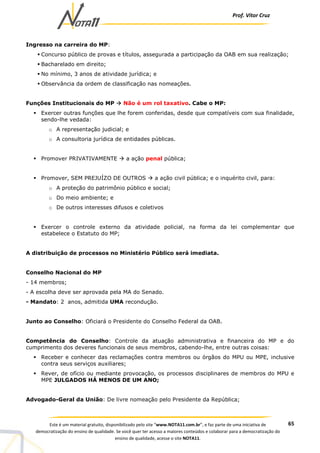 Prof. Vítor Cruz
65Este é um material gratuito, disponibilizado pelo site “www.NOTA11.com.br”, e faz parte de uma iniciativa de
democratização do ensino de qualidade. Se você quer ter acesso a maiores conteúdos e colaborar para a democratização do
ensino de qualidade, acesse o site NOTA11.
Ingresso na carreira do MP:
Concurso público de provas e títulos, assegurada a participação da OAB em sua realização;
Bacharelado em direito;
No mínimo, 3 anos de atividade jurídica; e
Observância da ordem de classificação nas nomeações.
Funções Institucionais do MP Não é um rol taxativo. Cabe o MP:
Exercer outras funções que lhe forem conferidas, desde que compatíveis com sua finalidade,
sendo-lhe vedada:
o A representação judicial; e
o A consultoria jurídica de entidades públicas.
Promover PRIVATIVAMENTE a ação penal pública;
Promover, SEM PREJUÍZO DE OUTROS a ação civil pública; e o inquérito civil, para:
o A proteção do patrimônio público e social;
o Do meio ambiente; e
o De outros interesses difusos e coletivos
Exercer o controle externo da atividade policial, na forma da lei complementar que
estabelece o Estatuto do MP;
A distribuição de processos no Ministério Público será imediata.
Conselho Nacional do MP
- 14 membros;
- A escolha deve ser aprovada pela MA do Senado.
- Mandato: 2 anos, admitida UMA recondução.
Junto ao Conselho: Oficiará o Presidente do Conselho Federal da OAB.
Competência do Conselho: Controle da atuação administrativa e financeira do MP e do
cumprimento dos deveres funcionais de seus membros, cabendo-lhe, entre outras coisas:
Receber e conhecer das reclamações contra membros ou órgãos do MPU ou MPE, inclusive
contra seus serviços auxiliares;
Rever, de ofício ou mediante provocação, os processos disciplinares de membros do MPU e
MPE JULGADOS HÁ MENOS DE UM ANO;
Advogado-Geral da União: De livre nomeação pelo Presidente da República;
 