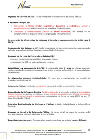 Prof. Vítor Cruz
66Este é um material gratuito, disponibilizado pelo site “www.NOTA11.com.br”, e faz parte de uma iniciativa de
democratização do ensino de qualidade. Se você quer ter acesso a maiores conteúdos e colaborar para a democratização do
ensino de qualidade, acesse o site NOTA11.
Ingresso na Carreira da AGU: Far-se-á mediante concurso público de provas e títulos.
A AGU tem a função de:
• Representar a União (Poder Legislativo, Executivo e Judiciário), judicial e
extrajudicialmente, seja diretamente ou através de órgão vinculado,
• Consultoria e assessoramento jurídico do Poder Executivo, nos termos da lei
complementar que dispuser sobre sua organização e funcionamento.
Na execução da dívida ativa de natureza tributária, a representação da União cabe à
PGFN;
Procuradoria dos Estados e DF: Serão organizados em carreiras exercerão a representação
judicial e a consultoria jurídica das respectivas unidades federadas.
Ingresso na Carreira da Procuradoria Estadual/DF:
Far-se-á mediante concurso público de provas e títulos;
Participação da OAB em todas as fases do certame;
Estabilidade na procuradoria Est./DF: É assegurada após 3 anos de efetivo exercício,
mediante avaliação de desempenho perante os órgãos próprios, após relatório circunstanciado das
corregedorias.
Os Advogados possuem inviolabilidade: Por seus atos e manifestações no exercício da
profissão, nos limites da lei.
Defensoria Pública: Instituição permanente, essencial à função jurisdicional do Estado,
Incumbência da Defensoria Pública: fundamentalmente, a orientação jurídica, a promoção dos
direitos humanos e a defesa, em todos os graus, judicial e extrajudicial, dos direitos individuais e
coletivos, de forma integral e gratuita, aos necessitados, na forma do inciso LXXIV do art. 5º
desta Constituição Federal.
Princípios Institucionais da Defensoria Pública: Unidade, indivisibilidade e independência
funcional.
Ingresso na Carreira da Defensoria-Pública: Na classe inicial, os cargos da carreira, serão
providos mediante concurso público de provas e títulos.
Garantias dos defensores: É assegurada a seus integrantes a garantia da inamovibilidade.
 