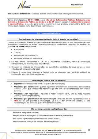 Prof. Vítor Cruz
67Este é um material gratuito, disponibilizado pelo site “www.NOTA11.com.br”, e faz parte de uma iniciativa de
democratização do ensino de qualidade. Se você quer ter acesso a maiores conteúdos e colaborar para a democratização do
ensino de qualidade, acesse o site NOTA11.
Vedação aos defensores: É vedado exercer advocacia fora das atribuições institucionais.
Com a promulgação da EC 74/2013, agora não só as Defensorias Públicas Estaduais, mas
também a Defensoria Pública da União e a do DF passam a gozar de autonomia funcional
e administrativa, e o poder para tomar a iniciativa de sua proposta orçamentária dentro dos
limites estabelecidos na lei de diretrizes orçamentárias.
20- Intervenção Federal.
Formalidades da intervenção (tanto federal quanto na estadual):
Quando a intervenção é decretada pelo Chefe do Poder Executivo este decreto de intervenção será
submetido à apreciação do Poder Legislativo (CN ou da Assembléia Legislativa do Estado), no
prazo de 24 horas e especificará:
A amplitude;
O prazo;
As condições de execução; e
Se couber, nomeará o interventor.
o Se não estiver funcionando o CN ou a Assembléia Legislativa, far-se-á convocação
extraordinária, no mesmo prazo de 24 horas.
o Cessados os motivos da intervenção, as autoridades afastadas de seus cargos a estes
voltarão, salvo impedimento legal.
o Existem 2 casos (que veremos a frente) onde se dispensa este "controle político) da
intervenção feito pelo Poder Legislativo.
Intervenção federal nos Estados/DF:
• Espontânea - O Presidente toma a iniciativa da intervenção;
• Provocada por solicitação - Quando alguém do próprio Poder Executivo ou do Legislativo
"solicita" (pede) que o Presidente intervenha (e este tem a discricionariedade para intervir
ou não);
• Provocada por requisição - Quando o Poder Judiciário (STF, STJ ou TSE) requisita
(ordena) a intervenção federal;
• Provocada por provimento da representação - Trata-se de uma representação que o
PGR faz no STF pedindo a intervenção. Se o STF der provimento (acatar) a esta
representação, ele ordenará que o Presidente intervenha.
Ela será espontânea nas hipóteses de:
Manter a integridade nacional;
Repelir invasão estrangeira ou de uma unidade da Federação em outra;
Pôr termo a grave comprometimento da ordem pública;
Reorganizar as finanças da unidade da Federação que:
 