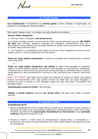 Prof. Vítor Cruz
72Este é um material gratuito, disponibilizado pelo site “www.NOTA11.com.br”, e faz parte de uma iniciativa de
democratização do ensino de qualidade. Se você quer ter acesso a maiores conteúdos e colaborar para a democratização do
ensino de qualidade, acesse o site NOTA11.
22- Forças Armadas
Lei complementar Estabelecerá as normas gerais a serem adotadas na organização, no
preparo e no emprego das Forças Armadas.
Não caberá "habeas-corpus" em relação a punições disciplinares militares.
Serviço militar obrigatório:
1- O serviço militar é obrigatório nos termos da lei.
2- às Forças Armadas compete, na forma da lei, atribuir serviço alternativo aos que, EM TEMPO
DE PAZ, após alistados, alegarem imperativo de consciência, entendendo-se como tal o
decorrente de crença religiosa e de convicção filosófica ou política, para se eximirem de atividades
de caráter essencialmente militar.
3- - As mulheres e os eclesiásticos ficam isentos do serviço militar obrigatório em tempo de paz,
sujeitos, porém, a outros encargos que a lei lhes atribuir.
Posse em cargo público permanente: O militar em atividade será transferido para a reserva,
nos termos da lei;
X
Posse em cargo público temporário, não eletivo: O militar ficará agregado ao respectivo
quadro e somente poderá, enquanto permanecer nessa situação, ser promovido por antigüidade,
contando-se-lhe o tempo de serviço apenas para aquela promoção e transferência para a reserva,
sendo depois de 2 anos de afastamento, contínuos ou não, transferido para a reserva, nos termos
da lei;
Após a EC 77/2014, essa regra não se aplica aos militares do quadro da saúde, que podem
exercer cumulativamente outro cargo público da área da saúde sem que sejam obrigados a
transferir-se para a reserva ou ficar agregado, desde que seja observada a “prevalência da
atividade militar”.
Sindicalização e greve ao militar: São proibidas;
Filiação a partido político: Enquanto em serviço ativo, não pode estar filiado a partidos
políticos;
23- Segurança Pública:
Competências da PF:
1. Apurar infrações penais contra a ordem política e social ou em detrimento de bens, serviços e
interesses da União ou de suas entidades autárquicas e empresas públicas, assim como outras
infrações cuja prática tenha repercussão interestadual ou internacional e exija repressão
uniforme, segundo se dispuser em lei;
2. Prevenir e reprimir o tráfico ilícito de entorpecentes e drogas afins, o contrabando e o
descaminho, sem prejuízo da ação fazendária e de outros órgãos públicos nas respectivas áreas
de competência;
 