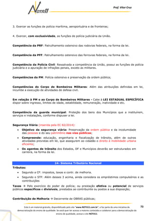 Prof. Vítor Cruz
73Este é um material gratuito, disponibilizado pelo site “www.NOTA11.com.br”, e faz parte de uma iniciativa de
democratização do ensino de qualidade. Se você quer ter acesso a maiores conteúdos e colaborar para a democratização do
ensino de qualidade, acesse o site NOTA11.
3. Exercer as funções de polícia marítima, aeroportuária e de fronteiras;
4. Exercer, com exclusividade, as funções de polícia judiciária da União.
Competência da PRF: Patrulhamento ostensivo das rodovias federais, na forma da lei.
Competência da PFF: Patrulhamento ostensivo das ferrovias federais, na forma da lei.
Competência da Polícia Civil: Ressalvada a competência da União, possui as funções de polícia
judiciária e a apuração de infrações penais, exceto as militares.
Competências da PM: Polícia ostensiva e preservação da ordem pública;
Competências do Corpo de Bombeiros Militares: Além das atribuições definidas em lei,
incumbe a execução de atividades de defesa civil.
Em relação à PM e ao Corpo de Bombeiros Militares - Cabe à LEI ESTADUAL ESPECÍFICA
dispor sobre ingresso, limites de idade, estabilidade, remuneração, inatividade e etc.
Competência da guarda municipal: Proteção dos bens dos Municípios que a instituírem,
serviços e instalações, conforme dispuser a lei.
Segurança Viária (inserida pela EC 82/2014):
• Objetivo da segurança viária: Preservação da ordem pública e da incolumidade
das pessoas e do seu patrimônio nas vias públicas;
• Compreende: educação, engenharia e fiscalização de trânsito, além de outras
atividades previstas em lei, que assegurem ao cidadão o direito à mobilidade urbana
eficiente;
• Os agentes de trânsito dos Estados, DF e Municípios deverão ser estruturados em
carreira, na forma da lei.
24- Sistema Tributário Nacional
Tributos:
• Segundo a CF: impostos, taxas e contr. de melhoria.
• Segundo o STF: Além desses 3 acima, ainda considera os empréstimos compulsórios e as
contribuições
Taxas Pelo exercício do poder de polícia; ou prestação efetiva ou potencial de serviços
públicos específicos e divisíveis, prestados ao contribuinte ou postos a sua disposição;
Contribuição de Melhoria Decorrente de OBRAS públicas;
 