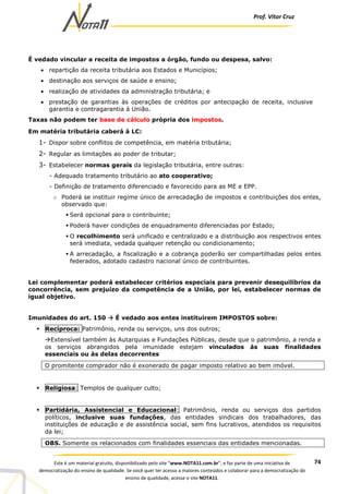 Prof. Vítor Cruz
74Este é um material gratuito, disponibilizado pelo site “www.NOTA11.com.br”, e faz parte de uma iniciativa de
democratização do ensino de qualidade. Se você quer ter acesso a maiores conteúdos e colaborar para a democratização do
ensino de qualidade, acesse o site NOTA11.
É vedado vincular a receita de impostos a órgão, fundo ou despesa, salvo:
• repartição da receita tributária aos Estados e Municípios;
• destinação aos serviços de saúde e ensino;
• realização de atividades da administração tributária; e
• prestação de garantias às operações de créditos por antecipação de receita, inclusive
garantia e contragarantia à União.
Taxas não podem ter base de cálculo própria dos impostos.
Em matéria tributária caberá à LC:
1- Dispor sobre conflitos de competência, em matéria tributária;
2- Regular as limitações ao poder de tributar;
3- Estabelecer normas gerais da legislação tributária, entre outras:
- Adequado tratamento tributário ao ato cooperativo;
- Definição de tratamento diferenciado e favorecido para as ME e EPP.
o Poderá se instituir regime único de arrecadação de impostos e contribuições dos entes,
observado que:
Será opcional para o contribuinte;
Poderá haver condições de enquadramento diferenciadas por Estado;
O recolhimento será unificado e centralizado e a distribuição aos respectivos entes
será imediata, vedada qualquer retenção ou condicionamento;
A arrecadação, a fiscalização e a cobrança poderão ser compartilhadas pelos entes
federados, adotado cadastro nacional único de contribuintes.
Lei complementar poderá estabelecer critérios especiais para prevenir desequilíbrios da
concorrência, sem prejuízo da competência de a União, por lei, estabelecer normas de
igual objetivo.
Imunidades do art. 150 É vedado aos entes instituírem IMPOSTOS sobre:
Recíproca: Patrimônio, renda ou serviços, uns dos outros;
Extensível também às Autarquias e Fundações Públicas, desde que o patrimônio, a renda e
os serviços abrangidos pela imunidade estejam vinculados às suas finalidades
essenciais ou às delas decorrentes
O promitente comprador não é exonerado de pagar imposto relativo ao bem imóvel.
Religiosa: Templos de qualquer culto;
Partidária, Assistencial e Educacional: Patrimônio, renda ou serviços dos partidos
políticos, inclusive suas fundações, das entidades sindicais dos trabalhadores, das
instituições de educação e de assistência social, sem fins lucrativos, atendidos os requisitos
da lei;
OBS. Somente os relacionados com finalidades essenciais das entidades mencionadas.
 