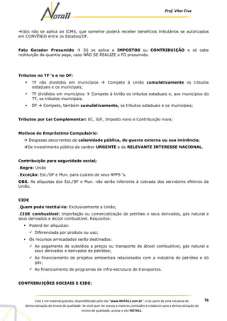 Prof. Vítor Cruz
76Este é um material gratuito, disponibilizado pelo site “www.NOTA11.com.br”, e faz parte de uma iniciativa de
democratização do ensino de qualidade. Se você quer ter acesso a maiores conteúdos e colaborar para a democratização do
ensino de qualidade, acesse o site NOTA11.
Isto não se aplica ao ICMS, que somente poderá receber benefícios tributários se autorizados
em CONVÊNIO entre os Estados/DF.
Fato Gerador Presumido Só se aplica a IMPOSTOS ou CONTRIBUIÇÃO e só cabe
restituição da quantia paga, caso NÃO SE REALIZE o FG presumido.
Tributos no TF ‘s e no DF:
TF não divididos em municípios Compete à União cumulativamente os tributos
estaduais e os municipais;
TF divididos em municípios Compete à União os tributos estaduais e, aos municípios do
TF, os tributos municipais.
DF Compete, também cumulativamente, os tributos estaduais e os municipais;
Tributos por Lei Complementar: EC, IGF, Imposto novo e Contribuição nova;
Motivos do Empréstimo Compulsório:
Despesas decorrentes de calamidade pública, de guerra externa ou sua iminência;
De investimento público de caráter URGENTE e de RELEVANTE INTERESSE NACIONAL.
Contribuição para seguridade social;
.Regra: União
.Exceção: Est./DF e Mun. para custeio de seus RPPS ‘s.
OBS. As alíquotas dos Est./DF e Mun. não serão inferiores à cobrada dos servidores efetivos da
União.
CIDE
.Quem pode instituí-la: Exclusivamente a União;
.CIDE combustível: Importação ou comercialização de petróleo e seus derivados, gás natural e
seus derivados e álcool combustível. Requisitos:
Poderá ter alíquotas:
Diferenciada por produto ou uso;
Os recursos arrecadados serão destinados:
Ao pagamento de subsídios a preços ou transporte de álcool combustível, gás natural e
seus derivados e derivados de petróleo;
Ao financiamento de projetos ambientais relacionados com a indústria do petróleo e do
gás;
Ao financiamento de programas de infra-estrutura de transportes.
CONTRIBUIÇÕES SOCIAIS E CIDE:
 