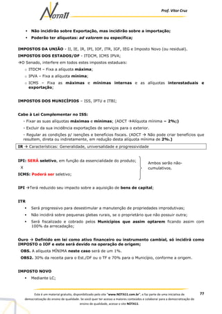 Prof. Vítor Cruz
77Este é um material gratuito, disponibilizado pelo site “www.NOTA11.com.br”, e faz parte de uma iniciativa de
democratização do ensino de qualidade. Se você quer ter acesso a maiores conteúdos e colaborar para a democratização do
ensino de qualidade, acesse o site NOTA11.
Não incidirão sobre Exportação, mas incidirão sobre a importação;
Poderão ter alíquotas: ad valorem ou específica;
IMPOSTOS DA UNIÃO - II, IE, IR, IPI, IOF, ITR, IGF, IEG e Imposto Novo (ou residual).
IMPOSTOS DOS ESTADOS/DF - ITDCM, ICMS IPVA;
O Senado, interfere em todos estes impostos estaduais:
o ITDCM – Fixa a alíquota máxima;
o IPVA – Fixa a alíquota mínima;
o ICMS – Fixa as máximas e mínimas internas e as alíquotas interestaduais e
exportação;
IMPOSTOS DOS MUNICÍPIOS – ISS, IPTU e ITBI;
Cabe à Lei Complementar no ISS:
- Fixar as suas alíquotas máximas e mínimas; (ADCT Alíquota mínima = 2%;)
- Excluir da sua incidência exportações de serviços para o exterior.
- Regular as condições p/ isenções e benefícios fiscais. (ADCT Não pode criar benefícios que
resultem, direta ou indiretamente, em redução desta alíquota mínima de 2%.)
IR Características: Generalidade, universalidade e progressividade
IPI: SERÁ seletivo, em função da essencialidade do produto;
X
ICMS: Poderá ser seletivo;
IPI Terá reduzido seu impacto sobre a aquisição de bens de capital;
ITR
Será progressivo para desestimular a manutenção de propriedades improdutivas;
Não incidirá sobre pequenas glebas rurais, se o proprietário que não possuir outra;
Será fiscalizado e cobrado pelos Municípios que assim optarem ficando assim com
100% da arrecadação;
Ouro Definido em lei como ativo financeiro ou instrumento cambial, só incidirá como
IMPOSTO o IOF e este será devido na operação de origem;
OBS. A alíquota MÍNIMA neste caso será de um 1%.
OBS2. 30% da receita para o Est./DF ou o TF e 70% para o Município, conforme a origem.
IMPOSTO NOVO
Mediante LC;
Ambos serão não-
cumulativos.
 