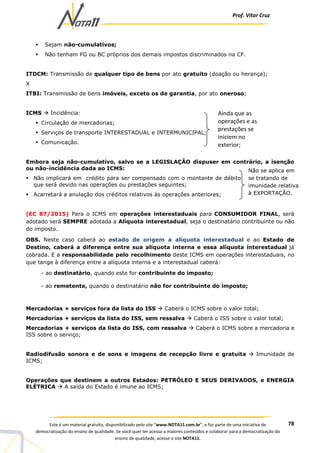 Prof. Vítor Cruz
78Este é um material gratuito, disponibilizado pelo site “www.NOTA11.com.br”, e faz parte de uma iniciativa de
democratização do ensino de qualidade. Se você quer ter acesso a maiores conteúdos e colaborar para a democratização do
ensino de qualidade, acesse o site NOTA11.
Sejam não-cumulativos;
Não tenham FG ou BC próprios dos demais impostos discriminados na CF.
ITDCM: Transmissão de qualquer tipo de bens por ato gratuito (doação ou herança);
X
ITBI: Transmissão de bens imóveis, exceto os de garantia, por ato oneroso;
ICMS Incidência:
Circulação de mercadorias;
Serviços de transporte INTERESTADUAL e INTERMUNICIPAL;
Comunicação.
Embora seja não-cumulativo, salvo se a LEGISLAÇÃO dispuser em contrário, a isenção
ou não-incidência dada ao ICMS:
Não implicará em crédito para ser compensado com o montante de débito
que será devido nas operações ou prestações seguintes;
Acarretará a anulação dos créditos relativos às operações anteriores;
(EC 87/2015) Para o ICMS em operações interestaduais para CONSUMIDOR FINAL, será
adotado será SEMPRE adotada a Alíquota interestadual, seja o destinatário contribuinte ou não
do imposto.
OBS. Neste caso caberá ao estado de origem a alíquota interestadual e ao Estado de
Destino, caberá a diferença entre sua alíquota interna e essa alíquota interestadual já
cobrada. E a responsabilidade pelo recolhimento deste ICMS em operações interestaduais, no
que tange à diferença entre a alíquota interna e a interestadual caberá:
- ao destinatário, quando este for contribuinte do imposto;
- ao remetente, quando o destinatário não for contribuinte do imposto;
Mercadorias + serviços fora da lista do ISS Caberá o ICMS sobre o valor total;
Mercadorias + serviços da lista do ISS, sem ressalva Caberá o ISS sobre o valor total;
Mercadorias + serviços da lista do ISS, com ressalva Caberá o ICMS sobre a mercadoria e
ISS sobre o serviço;
Radiodifusão sonora e de sons e imagens de recepção livre e gratuita Imunidade de
ICMS;
Operações que destinem a outros Estados: PETRÓLEO E SEUS DERIVADOS, e ENERGIA
ELÉTRICA A saída do Estado é imune ao ICMS;
Ainda que as
operações e as
prestações se
iniciem no
exterior;
Não se aplica em
se tratando de
imunidade relativa
à EXPORTAÇÃO.
 