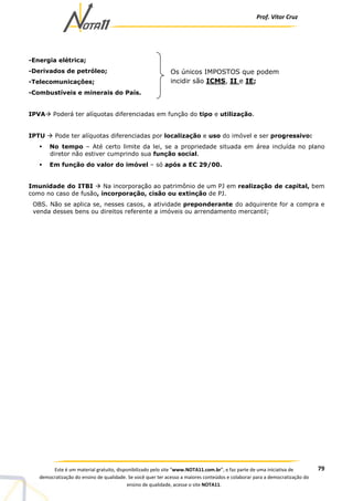 Prof. Vítor Cruz
79Este é um material gratuito, disponibilizado pelo site “www.NOTA11.com.br”, e faz parte de uma iniciativa de
democratização do ensino de qualidade. Se você quer ter acesso a maiores conteúdos e colaborar para a democratização do
ensino de qualidade, acesse o site NOTA11.
-Energia elétrica;
-Derivados de petróleo;
-Telecomunicações;
-Combustíveis e minerais do País.
IPVA Poderá ter alíquotas diferenciadas em função do tipo e utilização.
IPTU Pode ter alíquotas diferenciadas por localização e uso do imóvel e ser progressivo:
No tempo – Até certo limite da lei, se a propriedade situada em área incluída no plano
diretor não estiver cumprindo sua função social.
Em função do valor do imóvel – só após a EC 29/00.
Imunidade do ITBI Na incorporação ao patrimônio de um PJ em realização de capital, bem
como no caso de fusão, incorporação, cisão ou extinção de PJ.
OBS. Não se aplica se, nesses casos, a atividade preponderante do adquirente for a compra e
venda desses bens ou direitos referente a imóveis ou arrendamento mercantil;
Os únicos IMPOSTOS que podem
incidir são ICMS, II e IE;
 