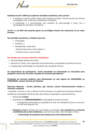 Prof. Vítor Cruz
85Este é um material gratuito, disponibilizado pelo site “www.NOTA11.com.br”, e faz parte de uma iniciativa de
democratização do ensino de qualidade. Se você quer ter acesso a maiores conteúdos e colaborar para a democratização do
ensino de qualidade, acesse o site NOTA11.
Estatutos da EP e SEM que explorem atividade econômica, deve prever:
A sujeição ao regime jurídico próprio das empresas privadas, inclusive quanto aos direitos
e obrigações civis, comerciais, trabalhistas e tributários;
A constituição e o funcionamento dos conselhos de administração e fiscal, com a
participação de acionistas minoritários;
As EP ’s e as SEM não poderão gozar de privilégios fiscais não extensivos às do setor
privado.
Na atividade econômica, o Estado exercerá:
Fiscalização;
Incentivo; e
Planejamento, sendo este:
oDeterminante para o setor público; e
oIndicativo para o setor privado.
Em relação aos recursos minerais e hidráulicos:
• são propriedade distinta da do solo;
• pertencem à União, mas é garantida ao concessionário a propriedade do produto da lavra;
• é assegurada a participação ao proprietário dos resultados da lavra.
As cooperativas de garimpeiros terão prioridade na autorização ou concessão para
pesquisa e lavra dos recursos e jazidas de minerais garimpáveis
Prestação de serviços públicos será diretamente ou sob regime de CONCESSÃO ou
PERMISSÃO, sempre através de licitação.
Recursos Naturais - Exceto petróleo, gás natural, outros hidrocarbonetos fluidos e
minerais nucleares
. As jazidas, em lavra ou não, e demais recursos minerais e os potenciais de energia hidráulica:
Constituem propriedade distinta do solo, para efeito de exploração ou aproveitamento;
Pertencem à União;
É garantida ao CONCESSIONÁRIO a propriedade do produto da lavra.
o É assegurada participação ao proprietário do solo nos resultados da lavra, na forma e
no valor que dispuser a lei.
Pesquisa e lavra: Somente por autorização ou concessão e por brasileiros ou empresa
constituída sob as leis brasileiras e que tenha sua sede e administração no País;
o A autorização de pesquisa será sempre por prazo determinado.
 
