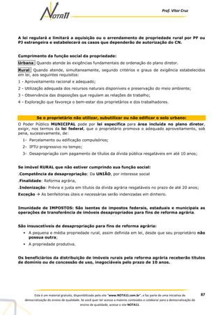 Prof. Vítor Cruz
87Este é um material gratuito, disponibilizado pelo site “www.NOTA11.com.br”, e faz parte de uma iniciativa de
democratização do ensino de qualidade. Se você quer ter acesso a maiores conteúdos e colaborar para a democratização do
ensino de qualidade, acesse o site NOTA11.
A lei regulará e limitará a aquisição ou o arrendamento de propriedade rural por PF ou
PJ estrangeira e estabelecerá os casos que dependerão de autorização do CN.
Cumprimento da função social da propriedade:
Urbana: Quando atende às exigências fundamentais de ordenação do plano diretor.
Rural: Quando atende, simultaneamente, segundo critérios e graus de exigência estabelecidos
em lei, aos seguintes requisitos:
1 - Aproveitamento racional e adequado;
2 - Utilização adequada dos recursos naturais disponíveis e preservação do meio ambiente;
3 - Observância das disposições que regulam as relações de trabalho;
4 - Exploração que favoreça o bem-estar dos proprietários e dos trabalhadores.
Se o proprietário não utilizar, subutilizar ou não edificar o solo urbano:
O Poder Público MUNICIPAL pode por lei específica para área incluída no plano diretor,
exigir, nos termos da lei federal, que o proprietário promova o adequado aproveitamento, sob
pena, sucessivamente, de:
1- Parcelamento ou edificação compulsórios;
2- IPTU progressivo no tempo;
3- Desapropriação com pagamento de títulos da dívida pública resgatáveis em até 10 anos;
Se imóvel RURAL que não estiver cumprindo sua função social:
.Competência da desapropriação: Da UNIÃO, por interesse social
.Finalidade: Reforma agrária,
.Indenização: Prévia e justa em títulos da dívida agrária resgatáveis no prazo de até 20 anos;
Exceção As benfeitorias úteis e necessárias serão indenizadas em dinheiro.
Imunidade de IMPOSTOS: São isentas de impostos federais, estaduais e municipais as
operações de transferência de imóveis desapropriados para fins de reforma agrária.
São insuscetíveis de desapropriação para fins de reforma agrária:
A pequena e média propriedade rural, assim definida em lei, desde que seu proprietário não
possua outra;
A propriedade produtiva.
Os beneficiários da distribuição de imóveis rurais pela reforma agrária receberão títulos
de domínio ou de concessão de uso, inegociáveis pelo prazo de 10 anos.
 
