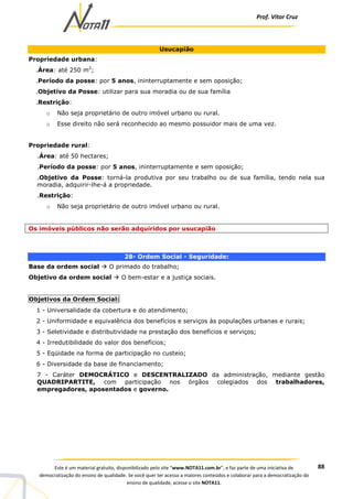 Prof. Vítor Cruz
88Este é um material gratuito, disponibilizado pelo site “www.NOTA11.com.br”, e faz parte de uma iniciativa de
democratização do ensino de qualidade. Se você quer ter acesso a maiores conteúdos e colaborar para a democratização do
ensino de qualidade, acesse o site NOTA11.
Usucapião
Propriedade urbana:
.Área: até 250 m2
;
.Período da posse: por 5 anos, ininterruptamente e sem oposição;
.Objetivo da Posse: utilizar para sua moradia ou de sua família
.Restrição:
o Não seja proprietário de outro imóvel urbano ou rural.
o Esse direito não será reconhecido ao mesmo possuidor mais de uma vez.
Propriedade rural:
.Área: até 50 hectares;
.Período da posse: por 5 anos, ininterruptamente e sem oposição;
.Objetivo da Posse: torná-la produtiva por seu trabalho ou de sua família, tendo nela sua
moradia, adquirir-lhe-á a propriedade.
.Restrição:
o Não seja proprietário de outro imóvel urbano ou rural.
Os imóveis públicos não serão adquiridos por usucapião
28- Ordem Social - Seguridade:
Base da ordem social O primado do trabalho;
Objetivo da ordem social O bem-estar e a justiça sociais.
Objetivos da Ordem Social:
1 - Universalidade da cobertura e do atendimento;
2 - Uniformidade e equivalência dos benefícios e serviços às populações urbanas e rurais;
3 - Seletividade e distributividade na prestação dos benefícios e serviços;
4 - Irredutibilidade do valor dos benefícios;
5 - Eqüidade na forma de participação no custeio;
6 - Diversidade da base de financiamento;
7 - Caráter DEMOCRÁTICO e DESCENTRALIZADO da administração, mediante gestão
QUADRIPARTITE, com participação nos órgãos colegiados dos trabalhadores,
empregadores, aposentados e governo.
 
