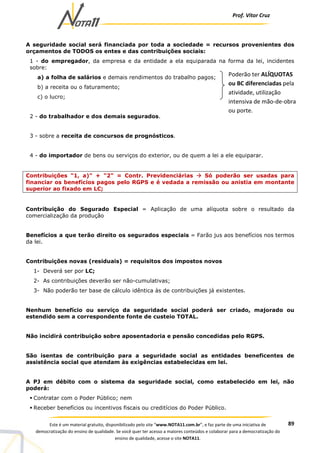 Prof. Vítor Cruz
89Este é um material gratuito, disponibilizado pelo site “www.NOTA11.com.br”, e faz parte de uma iniciativa de
democratização do ensino de qualidade. Se você quer ter acesso a maiores conteúdos e colaborar para a democratização do
ensino de qualidade, acesse o site NOTA11.
A seguridade social será financiada por toda a sociedade = recursos provenientes dos
orçamentos de TODOS os entes e das contribuições sociais:
1 - do empregador, da empresa e da entidade a ela equiparada na forma da lei, incidentes
sobre:
a) a folha de salários e demais rendimentos do trabalho pagos;
b) a receita ou o faturamento;
c) o lucro;
2 - do trabalhador e dos demais segurados.
3 - sobre a receita de concursos de prognósticos.
4 - do importador de bens ou serviços do exterior, ou de quem a lei a ele equiparar.
Contribuições "1, a)" + "2" = Contr. Previdenciárias Só poderão ser usadas para
financiar os benefícios pagos pelo RGPS e é vedada a remissão ou anistia em montante
superior ao fixado em LC;
Contribuição do Segurado Especial = Aplicação de uma alíquota sobre o resultado da
comercialização da produção
Benefícios a que terão direito os segurados especiais = Farão jus aos benefícios nos termos
da lei.
Contribuições novas (residuais) = requisitos dos impostos novos
1- Deverá ser por LC;
2- As contribuições deverão ser não-cumulativas;
3- Não poderão ter base de cálculo idêntica às de contribuições já existentes.
Nenhum benefício ou serviço da seguridade social poderá ser criado, majorado ou
estendido sem a correspondente fonte de custeio TOTAL.
Não incidirá contribuição sobre aposentadoria e pensão concedidas pelo RGPS.
São isentas de contribuição para a seguridade social as entidades beneficentes de
assistência social que atendam às exigências estabelecidas em lei.
A PJ em débito com o sistema da seguridade social, como estabelecido em lei, não
poderá:
Contratar com o Poder Público; nem
Receber benefícios ou incentivos fiscais ou creditícios do Poder Público.
Poderão ter ALÍQUOTAS
ou BC diferenciadas pela
atividade, utilização
intensiva de mão-de-obra
ou porte.
 